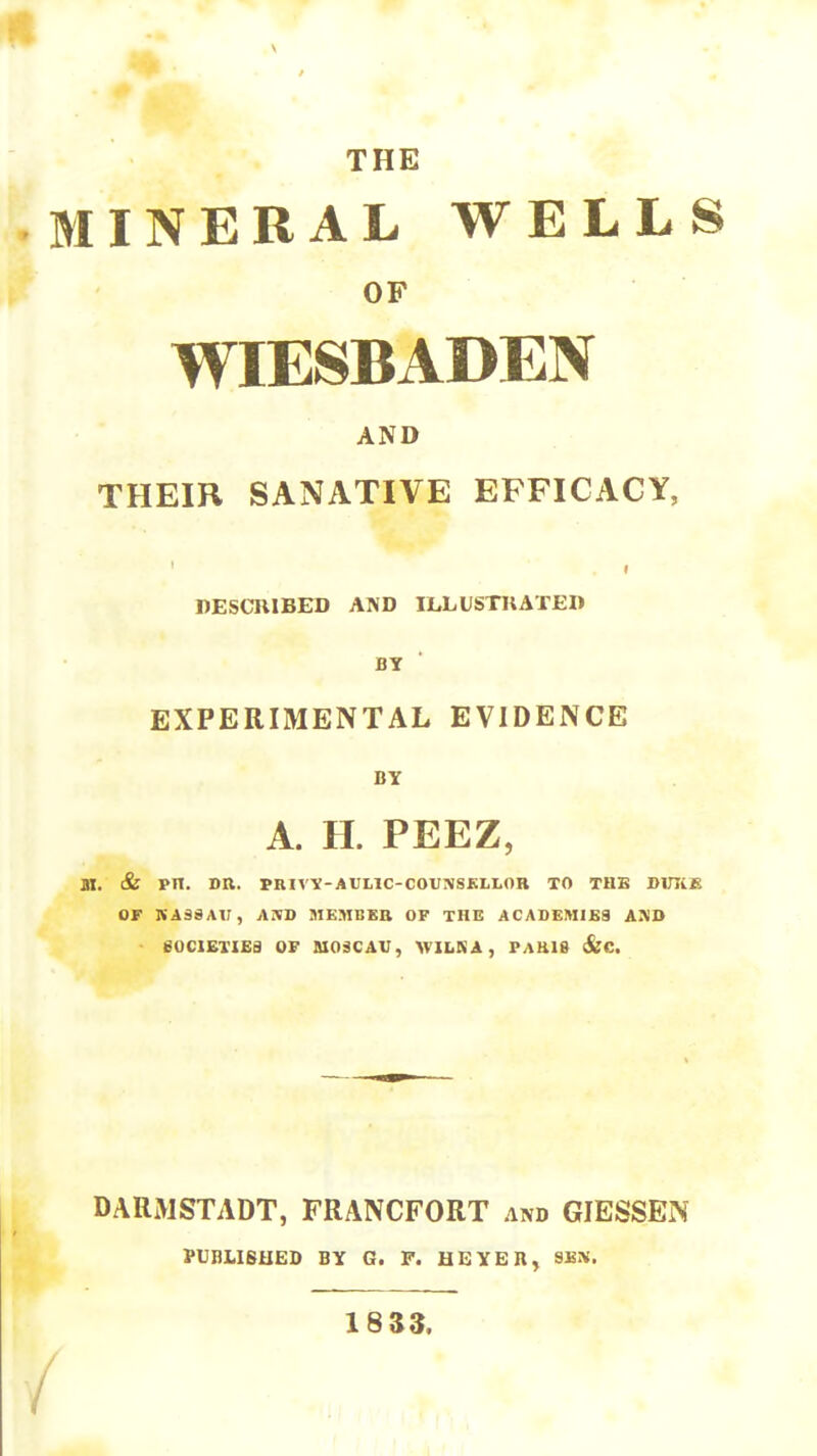 \ THE MINERAL WELLS OF WIESBADEN AND THEIR SANATIVE EFFICACY, DESCRIBED AND ILLUSTUATED BY EXPERIMENTAL EVIDENCE BY A. H. PEEZ, ai. & PIT. DR. PRIVV-AUL1C-C0VNSKLI.0B TO THB DlTIiK or KA38Ar, AJBD MEMBEB OF THE ACADEMlKa AAD eOClETIEa OF AIOSCAV, WILKA, PAU18 (&C. DARMSTADT, FRANCFORT and GIESSEN PUBLISHED BY G. F. HBYER, SES. 18 33. / /