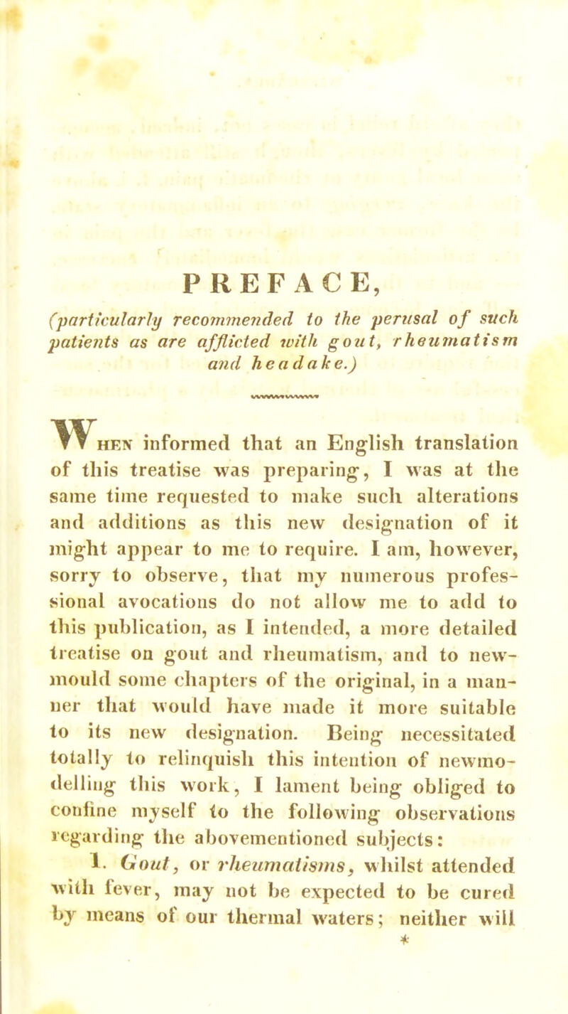 PREFACE, (particularly recommended to the perusal of such patients as are afflicted ivith gout, rheumatism and headake.) W^HEN informed that an English translation of this treatise was preparing-, I was at the same time requested to make such alterations and additions as this new designation of it might appear to me to require. I am, however, sorry to observe, that my numerous profes- sional avocations do not allow me to add to this publication, as I intended, a more detailed treatise on gout and rheumatism, and to new- mould some chapters of the original, in a man- ner that would have made it more suitable to its new designation. Being necessitated totally to relinquish this intention of newmo- delliug this work, I lament being obliged to confine myself to the following observations regarding the abovementioned subjects: 1. Gout, or rheiimaiisms, whilst attended with fever, may not be expected to be cured by means of our thermal waters; neither will