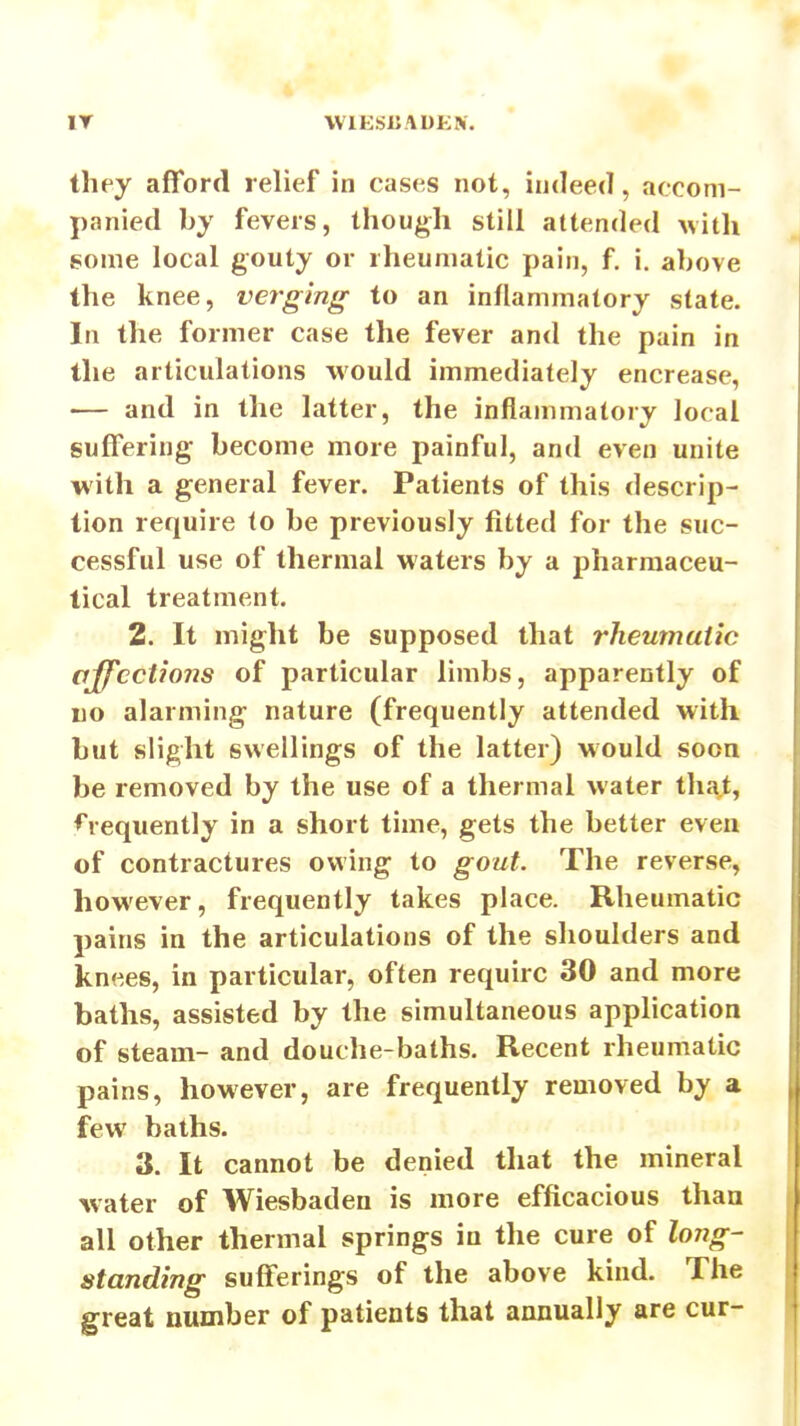 IT VVlKSliADKN. they afford relief in cases not, indeed, accom- panied by fevers, though still attended Avith gome local gouty or rheumatic pain, f. i. above the knee, verging to an inflammatory state. In the former case the fever and the pain in the articulations would immediately encrease, — and in the latter, the inflammatory local suffering become more painful, and even unite with a general fever. Patients of this descrip- tion require to be previously fitted for the suc- cessful use of thermal waters by a pharmaceu- tical treatment. 2. It might be supposed that rheumatic affections of particular limbs, apparently of no alarming nature (frequently attended with but slight swellings of the latter) would soon be removed by the use of a thermal water that, ♦'requently in a short time, gets the better even of contractures owing to gout. The reverse, however, frequently takes place. Rheumatic pains in the articulations of the shoulders and knees, in particular, often require 30 and more baths, assisted by the simultaneous application of steam- and douche-baths. Recent rheumatic pains, however, are frequently removed by a few baths. 3. It cannot be denied that the mineral water of Wiesbaden is more efficacious than all other thermal springs in the cure of long- standing sufferings of the above kind. The great number of patients that annually are cur-