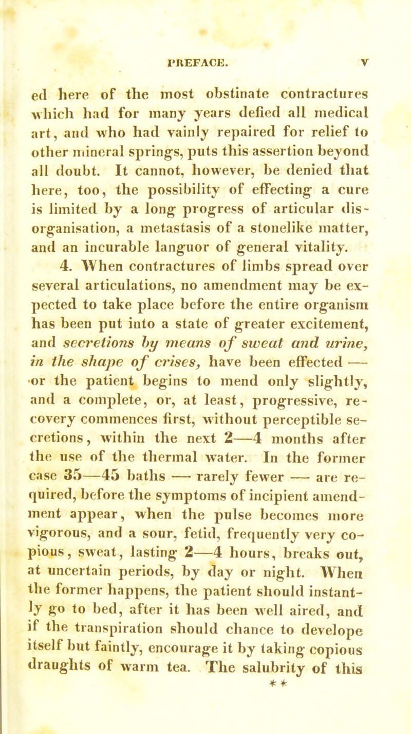 ed here of the most obstinate contractures vhich had for many years defied all medical art, and who had vainly repaired for relief to other mineral springs, puts this assertion beyond all doubt. It cannot, however, be denied tliat here, too, the possibility of effecting a cure is limited by a long progress of articular dis- organisation, a metastasis of a stonelike matter, and an incurable languor of general vitality, ' 4. When contractures of limbs spread over several articulations, no amendment may be ex- pected to take place before the entire organism has been put into a state of greater excitement, and secretions hy means of sweat and urine, in the shape of crises, have been effected — •or the patient begins to mend only slightly, and a complete, or, at least, progressive, re- covery commences first, without perceptible se- cretions , within the next 2—4 months after the use of the thermal water. In the former case 35—45 baths — rarely fewer — are re- quired, before the symptoms of incipient amend- ment appear, when the pulse becomes more vigorous, and a sour, fetid, frequently very co- pious, sweat, lasting 2—4 hours, breaks out, at uncertain periods, by day or night. When the former happens, the patient should instant- ly go to bed, after it has been well aired, and if the transpiration should chance to develope itself but faintly, encourage it by taking copious draughts of warm tea. The salubrity of this