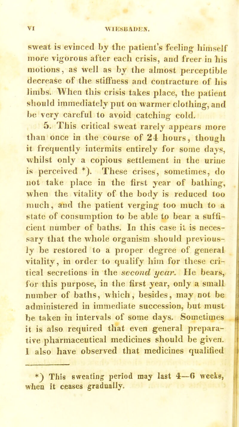 sweat is evinced by the patient's feeling himself more vigorous after each crisis, and freer in his motions, as well as by the almost perceptible decrease of the stiffness and contracture of his limbs. When this crisis takes place, the patient should immediately put on warmer clothing, and be very careful to avoid catching cold. 5. This critical sweat rarely appears more than once in the course of 24 hours, though it frequently intermits entirely for some days, whilst only a copious settlement in the urine is perceived *). These crises, sometimes, do not take place in the first year of bathing, when the vitality of the body is reduced too much, and tlie patient verging too much to a state of consumption to be able to bear a suffi- cient number of baths. In this case it is neces- sary that the whole organism should previous- ly be restored to a proper degree of general vitality, in order to qualify him for these cri- tical secretions in the second year. He bears, for this purpose, in the first year, only a small number of baths, which, besides, may not be administered in immediate succession, but must be taken in intervals of some days. Sometimes it is also required that even general prepara- tive pharmaceutical medicines should be given. 1 also have observed that medicines qualified *^ This sweating period may last 4—0 weeks, when it ceases gradually.