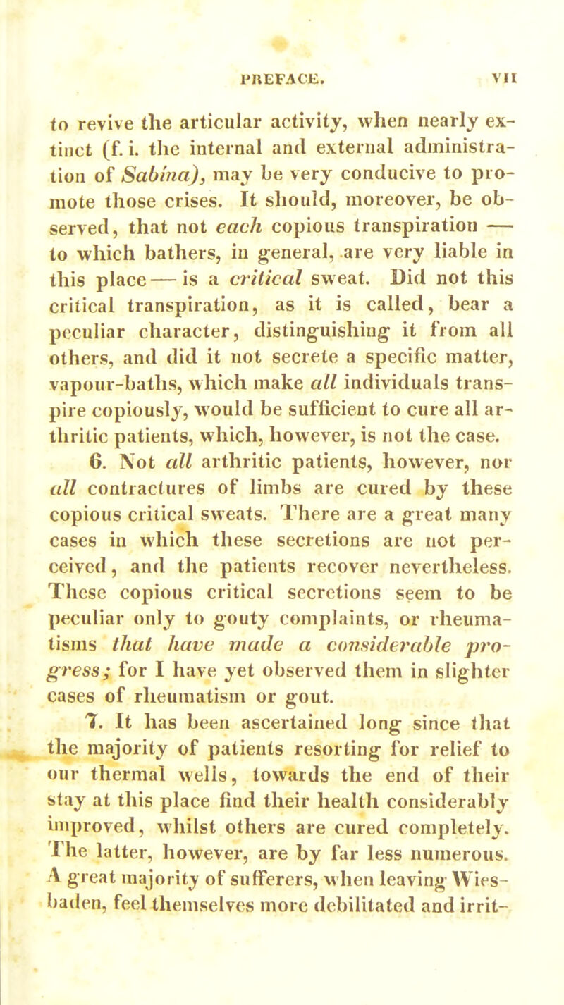 ♦ PUEFACE. VH to revive the articular activity, when nearly ex- tinct (f. i. the internal and external administra- tion of Sabhia), may be very conducive to pro- mote those crises. It should, moreover, be ob- served, that not each copious transpiration — to which bathers, in general, are very liable in this place — is a critical sweat. Did not this critical transpiration, as it is called, bear a peculiar character, distinguishing it from all others, and did it not secrete a specific matter, vapour-baths, which make all individuals trans- pire copiously, would be sufficient to cure all ar- thritic patients, which, however, is not the case. 6. Not all arthritic patients, however, nor all contractures of limbs are cured by these copious critical sweats. There are a great many cases in which these secretions are not per- ceived, and the patients recover nevertheless. These copious critical secretions seem to be peculiar only to gouty complaints, or rheuma- tisms that have made a considerable pro- gress; for I have yet observed them in slighter cases of rheumatism or gout. T. It has been ascertained long since that the majority of patients resorting for relief to our thermal wells, towards the end of their stay at this place find their health considerably unproved, whilst others are cured completely. The latter, however, are by far less numerous. A great majorit;y of sufferers, M'hen leaving Wies- baden, feel themselves more debilitated and irrit-