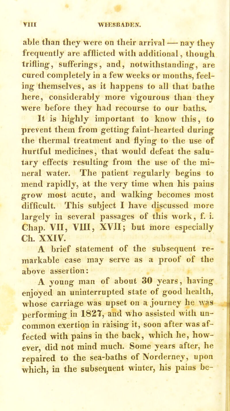 able than they were on their arrival — nay they frequently are afflicted with additional, though trifling, sufferings, and, notwithstanding, are cured completely in a few weeks or months, feel- ing themselves, as it happens to all that bathe here, considerably more vigourous than they were before they had recourse to our baths. It is highly important to know this, to prevent them from getting faint-hearted during the thermal treatment and flying to the use of hurtful medicines, that would defeat the salu- tary effects resulting from the use of the mi^ neral water. The patient regularly begins to mend rapidly, at the very time when his pains grow most acute, and walking becomes most difficult. This subject I have discussed more largely in several passages of this work, f. i. Chap. VII, VIII, XVII; but more especially Ch. XXIV. A brief statement of the subsequent re- markable case may serve as a proof of the above assertion: A young man of about 30 years, having enjoyed an uninterrupted state of good health, whose carriage was upset on a journey he ^yas performing in 182T, and who assisted with un- common exertion in raising it, soon after was af- fected with pains in the back, which he, how- ever, did not mind much. Some years after, he repaired to the sea-baths of Norderney, upon which, in the subsequent winter, his pains be-