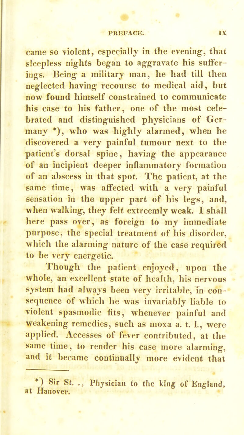 came so violent, especially in the evening, that sleepless nights began to aggravate his suffer- ings. Being a military man, he had till then neglected having recourse to medical aid, but now found himself constrained to communicate his case to his father, one of the most cele- brated and distinguished physicians of Ger- many *), M'ho was highly alarmed, when he discovered a very painful tumour next to the patient's dorsal spine, having the appearance of an incipient deeper inflammatory formation of an abscess in that spot. The patient, at the same time, was affected with a very painful sensation in the upper part of his legs, and, when walking, they felt extreemly weak. I shall here pass over, as foreign to my immediate purpose, the special treatment of his disorder, which the alarming nature of the case required to be very energetic. Though the patient enjoyed, upon the whole, an excellent state of health, his nervous • system had always been very irritable, in con- sequence of which he was invariably liable to violent spasmodic fits, whenever painful and weakening remedies, such as moxa a. t, 1., were applied. Accesses of fever contributed, at the same time, to render his case more alarming, and it became continually more evident that *) Sir St, ., Physician to the king of England, at Hanover.