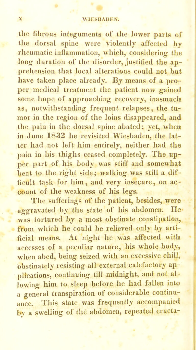 tlie fibrous integuments of the lower parts of the dorsal spine were violently affected hy rlieumatic inflammation, wliich, considering; the long- duration of the disorder, justified the ap- prehension that local alterations could not but have taken place already. By means of a pro- per medical treatment the patient now gained some hope of approaching recovery, inasmuch as, notwithstanding frequent relapses, the tu- mor in the region of the loins disappeared, and the pain in the dorsal spine abated; yet, when in June 1832 he revisited Wiesbaden, the lat- ter had not left him entirely, neither had the pain in his thighs ceased completely. The up- per part of his body was stiff and somewhat bent to the right side; walking was still a dif- ficult task for him, and very insecure, on ac- count of the weakness of his legs. The sufferings of the patient, besides, were aggravated by the state of his abdomen. He was tortured by a most obstinate constipation, from which he could be relieved only by arti- ficial means. At night he was affected with accesses of a peculiar nature, his whole body, when abed, being seized with an excessive chill, obstinately resisting all external calefactory ap- plications, continuing till midnight, and not al- lowing him to sleep before he had fallen into a general transpiration of considerable continu- ance. This state was frequently accompanied by a swelling of the abdomen, repeated eructa-