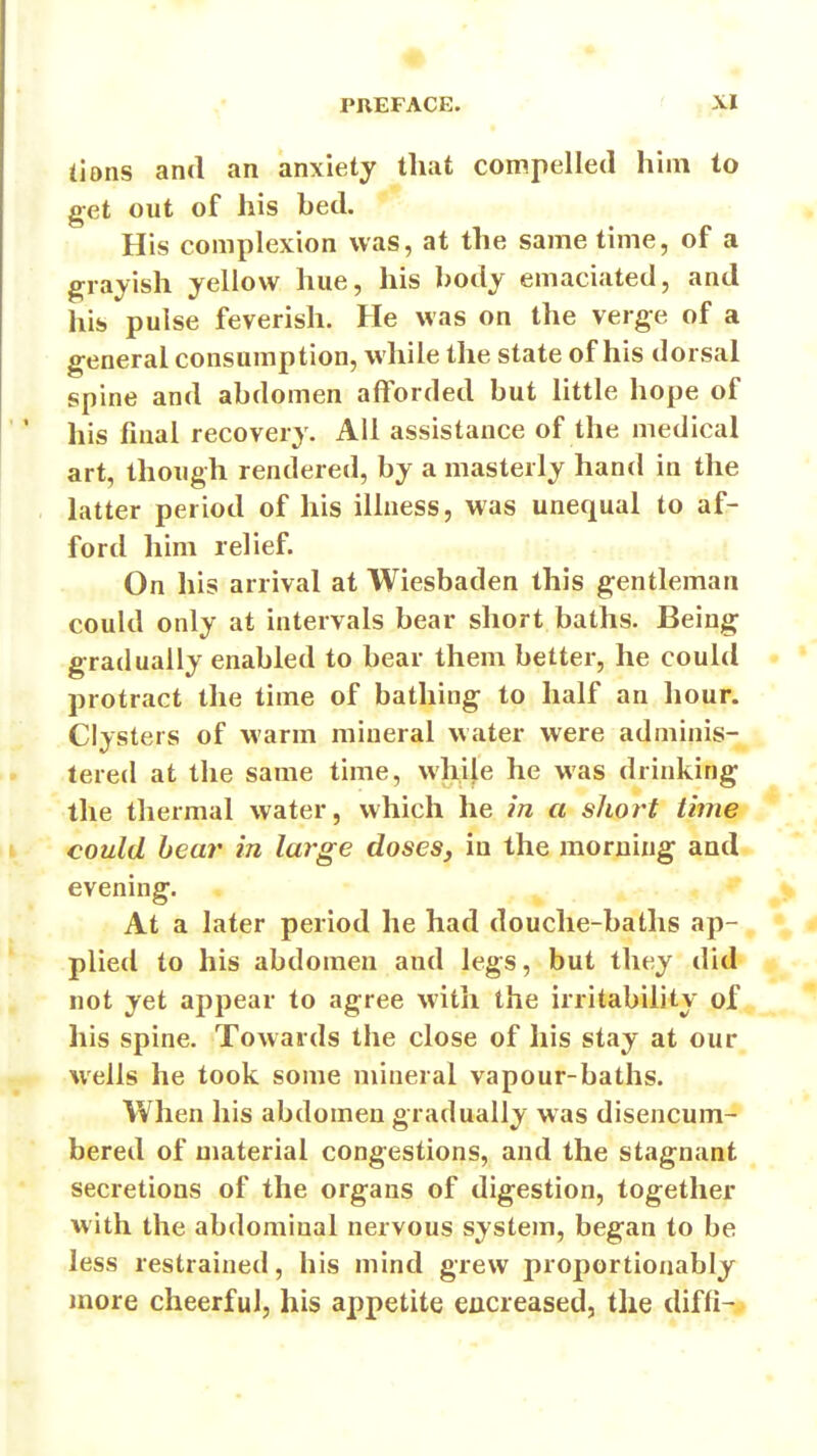 (ions and an anxiety tliat compelled him to get out of his bed. His complexion was, at the same time, of a grayish yellow hue, his ])ody emaciated, and his pulse feverish. He was on the verge of a general consumption, while the state of his dorsal spine and abdomen afforded but little hope of his final recovery. All assistance of the medical art, though rendered, by a masterly hand in the latter period of his illness, was unequal to af- ford him relief. On his arrival at Wiesbaden this gentleman could only at intervals bear short baths. Being gradually enabled to bear them better, he could protract the time of bathing to half an hour. Clysters of warm mineral water were adminis- tered at the same time, while he was drinking the thermal water, which he in a short time could bear in large doses, in the morning and evening. At a later period he had douche-baths ap- plied to his abdomen and legs, but they did not yet appear to agree with the irritability of his spine. Towards the close of his stay at our wells he took some mineral vapour-baths. When his abdomen gradually was disencum- bered of material congestions, and the stagnant secretions of the organs of digestion, together with the abdominal nervous system, began to be less restrained, his mind grew proportionably more cheerful, his appetite eucreased, the diffi-