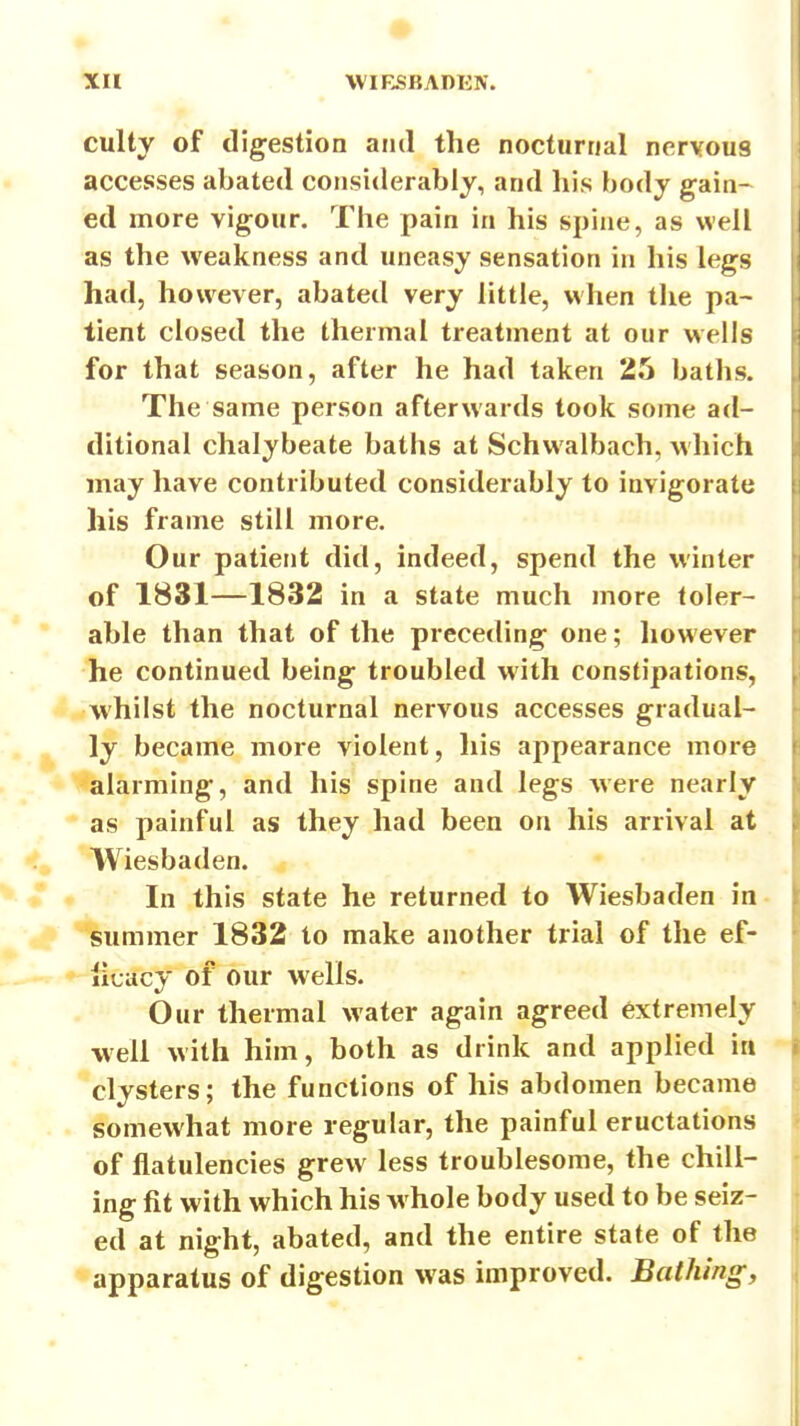 XH . '• WIRSKADKN. culty of digestion and the nocturnal nervous accesses abated considerably, and his body gain- ed more vigour. The pain in his spine, as well as the weakness and uneasy sensation in his legs had, however, abated very little, when the pa- tient closed the thermal treatment at our wells for that season, after he had taken 25 baths. The same person afterwards took some ad- ditional chalybeate baths at Schwalbach, which may have contributed considerably to invigorate his frame still more. Our patient did, indeed, spend the winter of 1831—1832 in a state much more toler- able than that of the preceding one; however he continued being troubled with constipations, whilst the nocturnal nervous accesses gradual- ly became more violent, his appearance more alarming, and his spine and legs were nearly as painful as they had been on his arrival at Wiesbaden. In this state he returned to Wiesbaden in summer 1832 to make another trial of the ef- licacy of our wells. Our thermal water again agreed extremely •well with him, both as drink and applied in clysters; the functions of his abdomen became somewhat more regular, the painful eructations of flatulencies grew less troublesome, the chill- ing fit with which his whole body used to be seiz- ed at night, abated, and the entire state of the apparatus of digestion was improved. Bathing,