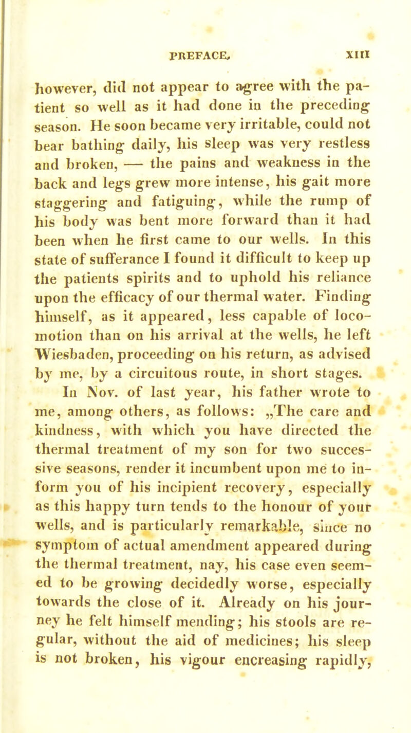 however, did not appear to agree with the pa- tient so well as it had done in the preceding season. He soon became very irritable, could not bear bathing daily, his sleep was very restless and broken, — the pains and weakness in the back and legs grew more intense, his gait more staggering and fatiguing, M'hile the rump of his body was bent more forward than it had been when he first came to our wells. In this state of sufferance I found it difficult to keep up the patients spirits and to uphold his reliance upon the efficacy of our thermal water. Finding himself, as it appeared, less capable of loco- motion than on his arrival at the wells, he left Wiesbaden, proceeding on his return, as advised by me, by a circuitous route, in short stages. In Nov. of last year, his father wrote to me, among others, as follows: „The care and kindness, with which you have directed the thermal treatment of my son for two succes- sive seasons, render it incumbent upon me to in- form you of his incipient recovery, especially as this happy turn tends to the honour of your wells, and is particularly remarkable, since no symptom of actual amendment appeared during the thermal treatment, nay, his case even seem- ed to be growing decidedly worse, especially towards the close of it. Already on his jour- ney he felt himself mending; his stools are re- gular, without the aid of medicines; his sleep is not broken, his vigour encreasing rapidly,