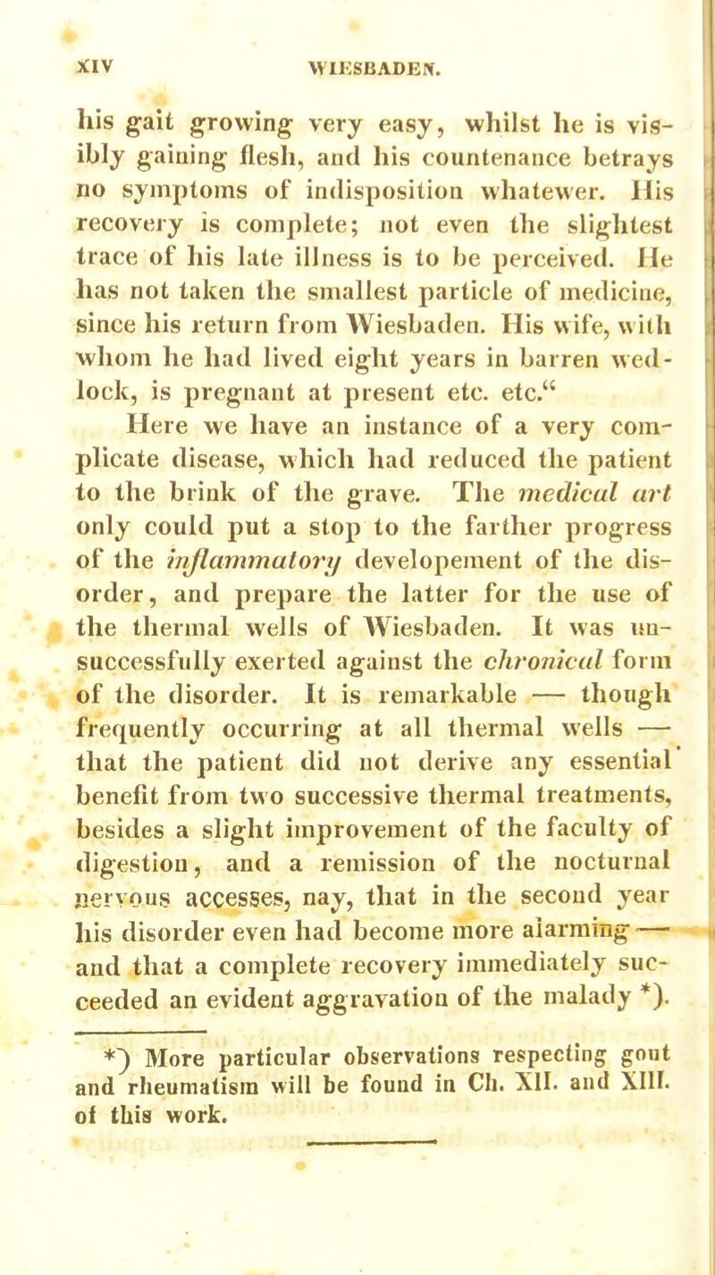 his gait growing very easy, whilst he is vis- ibly gaining flesh, and his countenance betrays no symptoms of indisposition whatewer. His recovery is complete; not even the slightest trace of his late illness is to be perceived. He has not taken the smallest particle of medicine, since his return from Wiesbaden. His wife, with whom he had lived eight years in barren wed- lock, is pregnant at present etc. etc. Here we have an instance of a very com- plicate disease, which had reduced the patient to the brink of the grave. The medicul art only could put a stop to the farther progress of the inflammatort/ developement of the dis- order, and prepare the latter for the use of the thermal wells of Wiesbaden. It was un- successfully exerted against the chronical form of the disorder. It is remarkable — though frequently occurring at all thermal wells — that the patient did not derive any essential benefit from two successive thermal treatments, besides a slight improvement of the faculty of digestion, and a remission of the nocturnal jiervous accesses, nay, that in the second year his disorder even had become more alarming — and that a complete recovery immediately suc- ceeded an evident aggravation of the malady *). More particular observations respecting gout and rheumatism will be found in CIi. Xll. and Xlll. of this work.