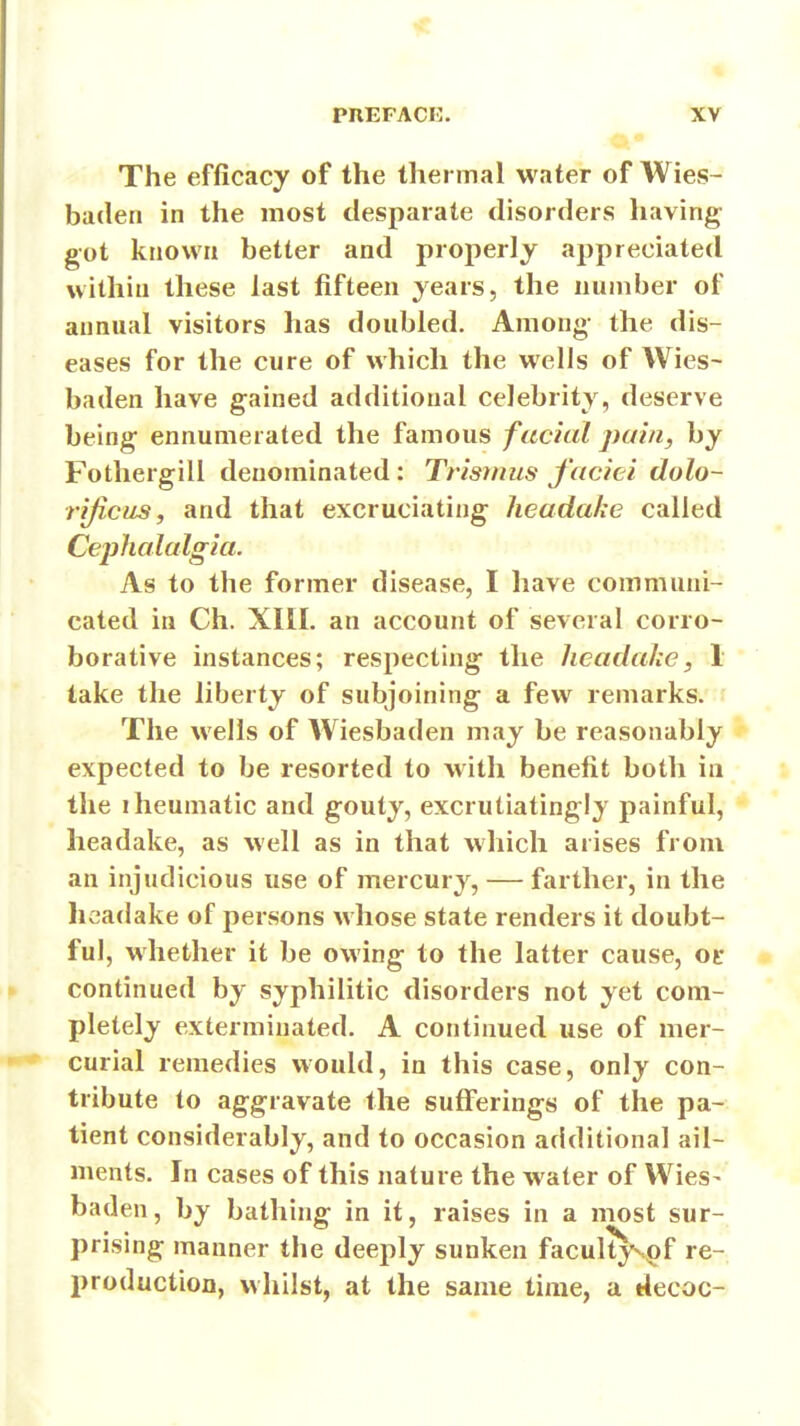 it ^« PREFACE. XV The efficacy of the thermal water of Wies- baden in the most desparate disorders having got known better and properly appreciated within these last fifteen years, the number of annual visitors has doubled. Among the dis- eases for the cure of which the wells of Wies- baden have gained additional celebrity, deserve being ennunierated the famous facial pain, by Fothergill denominated: Trismus faciei dolo- rijicus, and that excruciating headake called Cephalalgia. As to the former disease, I have communi- cated in Ch. XIII. an account of several corro- borative instances; respecting the JieadaJce, 1 take the liberty of subjoining a few remarks. The wells of Wiesbaden may be reasonably expected to be resorted to with benefit both in the iheumatic and gouty, excrutiatingly painful, headake, as well as in that which arises from an injudicious use of mercury, — farther, in the headake of persons whose state renders it doubt- ful, whether it be owing to the latter cause, ot* continued by syphilitic disorders not yet com- pletely exterminated. A continued use of mer- curial remedies would, in this case, only con- tribute to aggravate the sufferings of the pa- tient considerably, and to occasion additional ail- ments. In cases of this nature the water of Wies- baden, by bathing in it, raises in a most sur- prising manner the deeply sunken faculty^^f re- production, whilst, at the same time, a decoc-