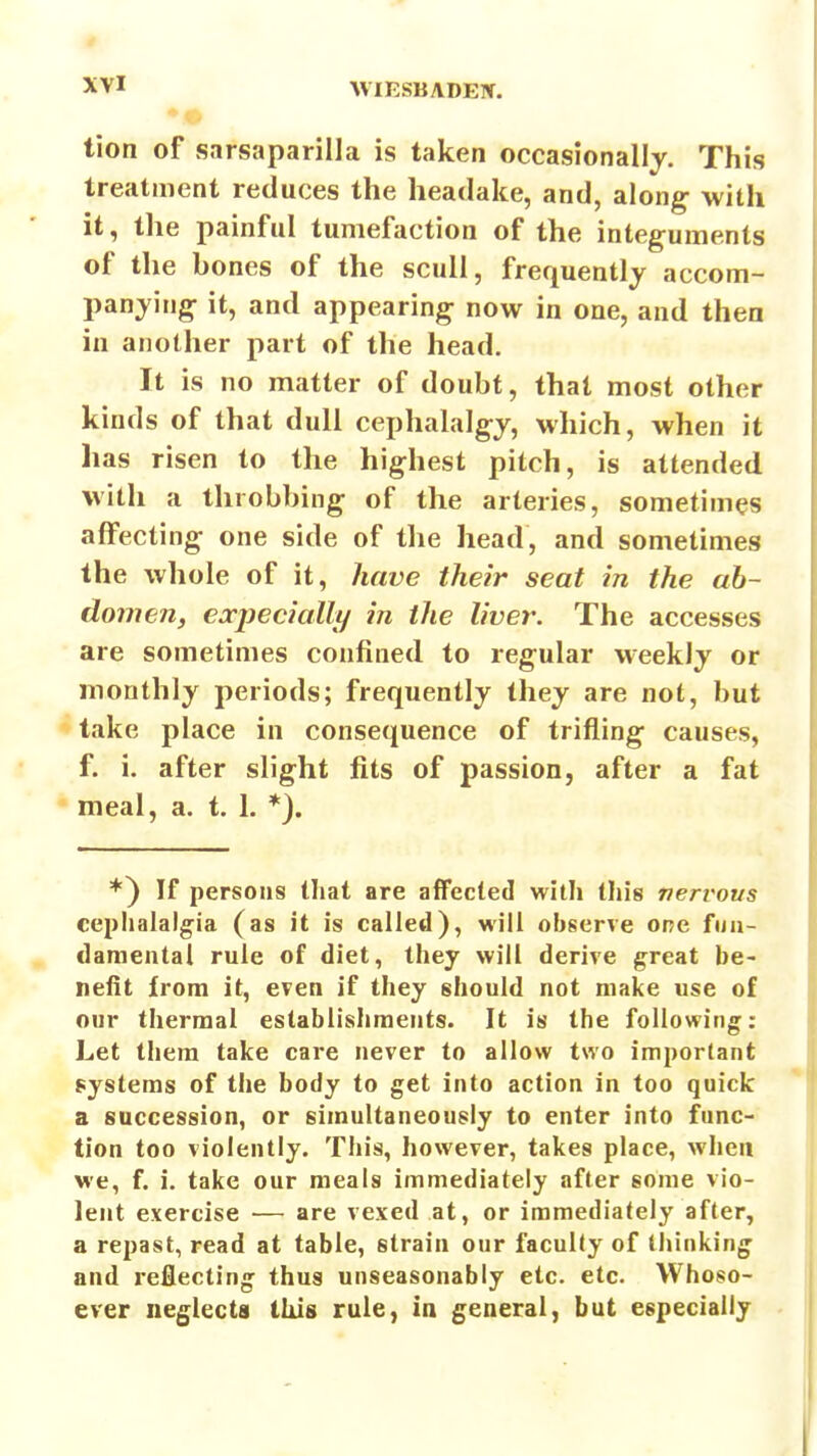 tion of sarsaparilla is taken occasionally. This treatment reduces the headake, and, along with it, the painful tumefaction of the integuments of the bones of the scull, frequently accom- panying it, and appearing now in one, and then in another part of the head. It is no matter of doubt, that most other kinds of that dull cephalalgy, which, when it has risen to the highest pitch, is attended with a throbbing of the arteries, sometimes affecting one side of the head, and sometimes the whole of it, have their seat in the ab- domen, ea-pecially in the liver. The accesses are sometimes confined to regular weekly or monthly periods; frequently they are not, but take place in consequence of trifling causes, f. i. after slight fits of passion, after a fat meal, a. t. 1. *). *} If persons tliat are affected with this neri'ovs cepiialalgia (as it is called), will observe one fuii- danieutai rule of diet, they will derive great be- nefit from it, even if they should not make use of our thermal establishments. It is the following: Let them take care never to allow two important systems of the body to get into action in too quick a succession, or simultaneously to enter into func- tion too violently. This, however, takes place, when we, f. i. take our meals immediately after some vio- lent exercise — are vexed at, or immediately after, a repast, read at table, strain our faculty of thinking and reflecting thus unseasonably etc. etc. Whoso- ever neglects this rule, in general, but especially