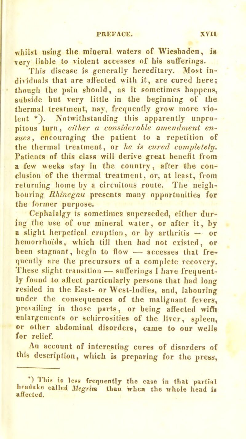vhilst using the mineral waters of Wiesbaden, is very liable to violent accesses of his sufferings. This disease is generally Iiereditary. Most in- dividuals that are affected with it, are cured here; though the pain should, as it sometimes happens, subside but very little in the beginning of the thermal treatment, nay, frequently grow more vio- lent *). Notwitljstanding this apparently unpro- pitous turn, either a considerable ainendinent en- sues, encouraging the patient to a repetition of the thermal treatment, or he is cured completely. Patients of this class will derive great benelit from a few weeks stay in the country, after the con- clusion of the thermal treatment, or, at least, from returning home by a circuitous route. The neigh- bouring Rhinegnu presents many opportunities for the former purpose. Cephalalgy is sometimes superseded, either dur- ing the use of our mineral water, or after it, by a slight herpetical eruption, or by arthritis — or hemorrhoids, which till then had not existed, or been stagnant, begin to flow — accesses that fre- quently are tlie precursors of a complete recovery. These slight transition — sufferings 1 have frequent- ly found to affect particularly persons that had long resided in the East- or West-Indies, and, labouring under the consequences of the malignant fevers, prevailing in those parts, or being affected wifh enlargements or schirrosities of the liver, spleen, or other abdominal disorders, came to our wells for relief. An account of interesting cures of disorders of this description, which is preparing for the press, *) Thia is less frequently the case in that partial hpadake called Megrim than when the Mhole head ia atlcctcd. ,