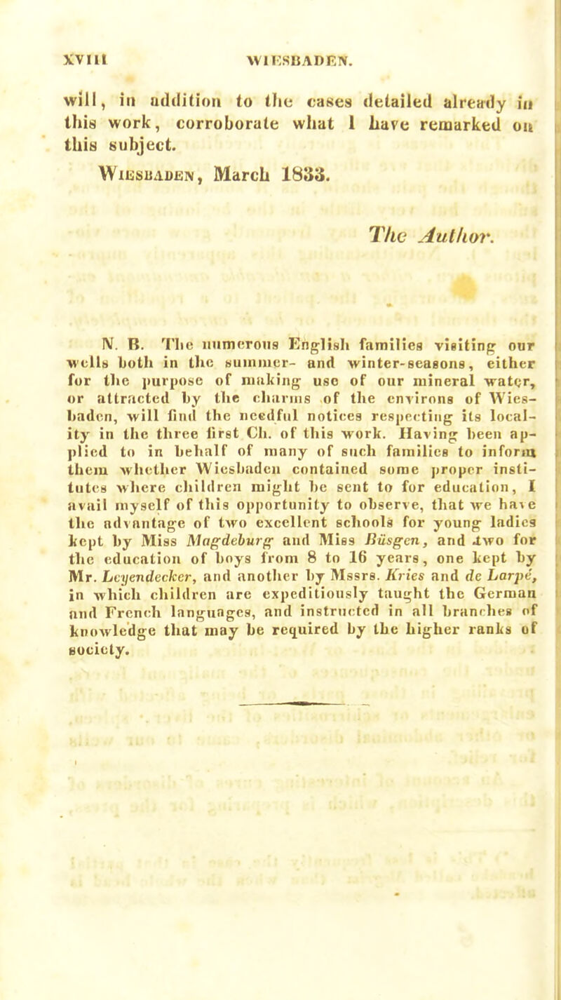 will, ill udditioii to the cases detailed already in this work, corroborate what 1 hare remarked oa this subject. WiissuADEN, March 1833. The Autlior. N. B. The numerous English families visiting oar wells Loth in the Humiucr- and winter-seasons, either for the purpose of niiiking- use of our mineral -water, or attracted by the chiinns of the environs of Wies- baden, will find the needful notices respecting its local- ity in the three first Ch. of this work. Having been ap- plied to in behalf of many of such families to inforia them Avhetlier Wiesbaden contained some proper insti- tutes where children might be sent to for education, I avail myself of this opportunity to observe, that we ha\e llie advantage of two excellent schools for young ladica kept by Miss Magdehurf^ and Miss Riisgcn, and Jtwo for the education of boys from 8 to 16 years, one kept by Mr. Lcyendecker, and another by Mssrs. Kries and de Larpe, in which children arc expeditiously taught the German and French languages, and instructed in all branrhes of knowledge that may be reciuired by the higher ranks of Boclety.