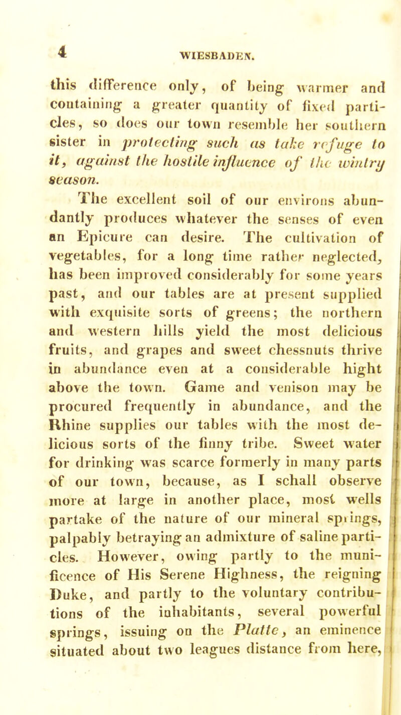 WIESBADEX. this difference only, of being Marmer and containing- a greater quantity of fixed parti- cles, so does our town resemble her j^outhern sister in protecting such as lahc refuge to it, against the hostile influence of llu winlrij season. The excellent soil of our environs abun- dantly produces whatever the senses of even an Epicure can desire. The cultivation of vegetables, for a long time rather neglected, has been improved considerably for some years past, and our tables are at present supplied with exquisite sorts of greens; the northern and western liills yield the most delicious fruits, and grapes and sweet chessnuts thrive in abundance even at a considerable hight above the town. Game and venison may be procured frequently in abundance, and the Rhine supplies our tables with the most de- licious sorts of the finny tribe. Sweet water for drinking was scarce formerly in many parts of our town, because, as I schall observe more at large in another place, most wells partake of the nature of our mineral spiings, palpably betraying an admixture of saline parti- cles. However, owing partly to the muni- ficence of His Serene Highness, the reigning Duke, and partly to the voluntary contribu- tions of the inhabitants, several powerful springs, issuing on the Platte, an eminence situated about two leagues distance from here.