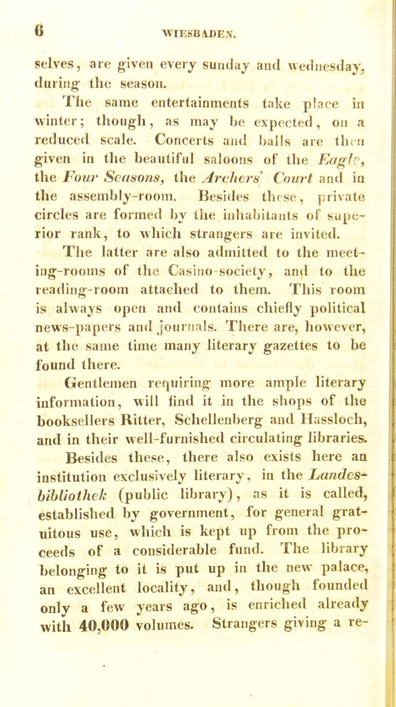 selves, are given every sundaj and Wednesday, during- the season. The same entertainments take place in winter; though, as may be expected, on a reduced scale. Concerts and balls are then given in the beautiful saloons of the Kaglc^ the Fow Seasons, the Archers Court and in the assembly-room. Besides these, private circles are formed by the inhabitants of supe- rior rank, to which strangers are invited. The latter are also admitted to the meet- ing-rooms of the Casino-society, and to the reading-room attached to them. This room is always open and contains chiefly political news-papers and journals. There are, however, at the same time many literary gazettes to be found there. Gentlemen requiring more ample hterary mformation, will find it in the shops of the booksellers Ritter, Schellenberg and Hassloch, and in their well-furnished circulating libraries. Besides these, there also exists here an institution exclusively literary, in the Landcs- hihUotliek (public hbrary), as it is called, established by government, for general grat- uitous use, which is kept up from the pro- ceeds of a considerable fund. The library belonging to it is put up in the new palace, an excellent locality, and, though founded only a few years ago, is enriched already with 40,000 volumes. Strangers giving a re-