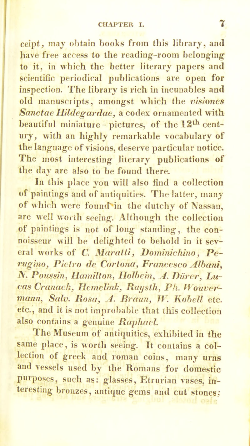 r ce'ipt, may obtain books from this librarj, and have free access to the reading-room belonging to it, in which the better literary papers and scientific periodical publications are open for inspection. The library is rich in incuuabies and old manuscripts, amongst which the i^isiones Sanctae H'lldegardae, a codex ornamented with beautiful miniature - pictures, of the 12*^'^ cent- ury^ with an highly remarkable vocabulary of the language of visions, deserve particular notice. The most interesting literary publications of the day are also to be found there. In this place you will also find a collection of paintings and of antiquities. The latter^ many of which were founcr in the dutchy of Nassan, are well worth seeing. Although the collection of paintings is not of long standing, the con- noisseur will be delighted to behold in it sev- eral Avorks of C. Maratti, Doimnich'mo, Pe- rvgino, Pictro de Cortona, Francesco Alhaniy N. Poiissin, Hannlfon, Holbein, A. Diirer, Lu- cas Cranach, Hcmelinh, Rui/sth, Ph. Wouver- mann., Salv. Rosa, A. Braun, IV. Kohell etc. etc., and it is not improbable that this collection also contains a genuine Raphael. The Museum of antiquities, exhibited in the same place, is worth seeing. It contains a col- lection of greek and roman coins, many urns and vessels used by the Romans for domestic purposes, such as: glasses, Etrurian vases, in- teresting bronzes, antique gems and cut stones;