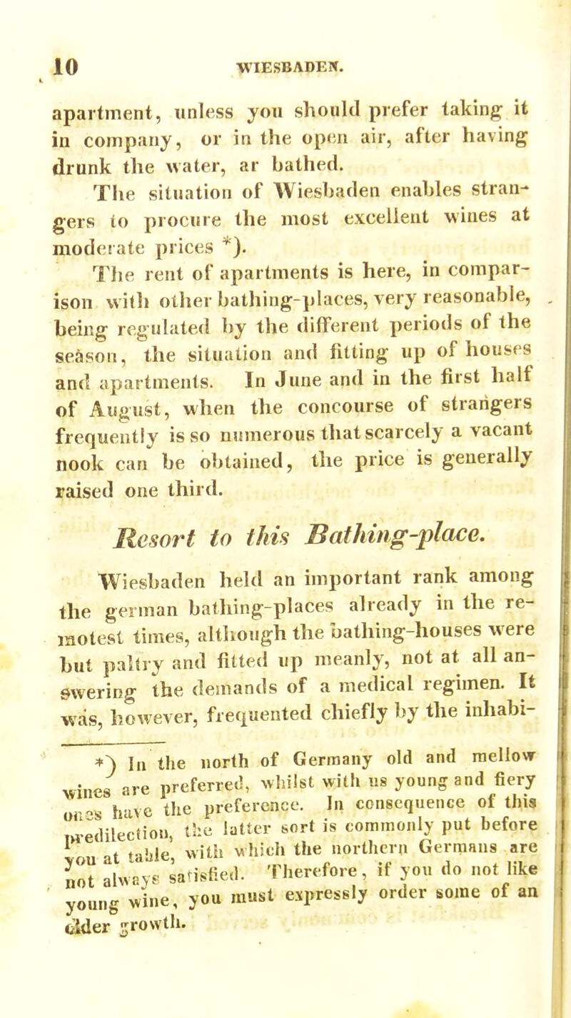 apartment, unless you should prefer taking it in company, or in the open air, after having drunk the water, ar bathed. The situation of Wiesbaden enables stran- gers to procure the most excellent wines at moderate prices The rent of apartments is here, in compar- ison witli other bathing-places, very reasonable, being regulated by the different periods of the season, the situation and fitting up of houses and apartments. In June and in the first half of August, when the concourse of strangers frequently is so numerous that scarcely a vacant nook can be obtained, the price is generally raised one third. Resort to this Bathing-place. Wiesbaden held an important rank among the german bathing-places already in the re- motest times, although the bathing-houses w ere but pahry and fitted up meanly, not at all an- swering the demands of a medical regimen. It was, however, frequented chiefly by the inliabi- *) III the north of Germany old and raelloA^ wines are preferred, Avhilst with u8 young and fiery or-s have the preference. h\ consequence of thi? m-edilectiou, the latter sort is commonly put before vou at table, with vhich the northern Germans are not alwpy.- satisfied. Therefore, if you do not like ' young wine, you must expressly order some of an <iider growth.