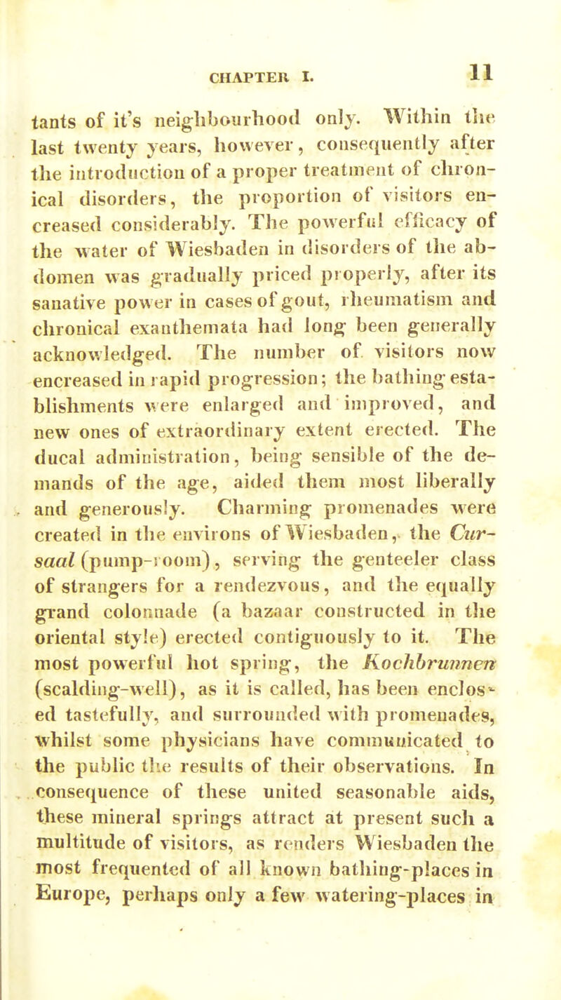 tants of it's neighbourhood only. Within tlie last twenty years, however, consequently after the introduction of a proper treatment of chron- ical disorders, the proportion of visitors en- creased considerably. The powerful efiicacy of the water of Wiesbaden in disorders of the ab- domen was gradually priced properly, after its sanative power in cases of gout, rheumatism and chronical exanthemata had long been generally acknowledged. The number of visitors now encreased in rapid progression; the bathingesta- bhshments were enlarged and improved, and new ones of extraordinary extent erected. The ducal administration, being sensible of the de- mands of the age, aided them most liberally and generously. Charming promenades were created in the environs of Wiesbaden, the Cur- saal (pump-room), serving the genteeler class of strangers for a rendezvous, and the equally grand colonnade (a bazaar constructed in tlie oriental style) erected contiguously to it. The most powerful hot spring, the Koclihrunnen (scalding-well), as it is called, has been enclos'- ed tastefully, and surrounded with promenades, whilst some physicians have communicated to the public the results of their observations. In consequence of these united seasonable aids, these mineral springs attract at present such a multitude of visitors, as renders Wiesbaden the most frequented of all known bathiug-places in Europe, perhaps only a few watering-places in