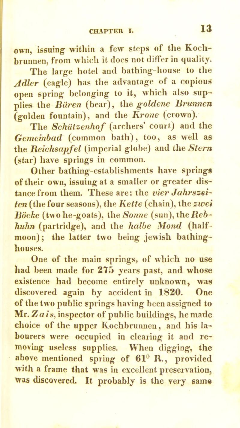 own, issuing- within a few steps of the Koch- brunnen, from which it does not differ in quality. The large hotel and bathing-house to the Jdler (eagle) has the advantage of a copious open spring belonging to it, which also sup- plies the Biiren (bear), the goldene Brunnen (golden fountain), and the IWone (crown). The Schiitzenhof (archers' court) and the Gemeinbad (common bath), too, as well as the Reichsapfel (imperial globe) and the Stern (star) have springs in common. Other bathing-establishments have springs of their own, issuing at a smaller or greater dis- tance from them. These are: the vier Jahrszei- ten (the four seasons), the Kette (chain), the zwei Bocke (two he-goats), the Sonne (sun), theilei- hulin (partridge), and the halhe Mond (half- moon) ; the latter two being Jewish bathing- houses. One of the main springs, of which no use had been made for 275 years past, and whose existence had become entirely unknown, was discovered again by accident in 1820. One of the two public springs having been assigned to Mr. Za/s, inspector of public buildings, he matle choice of the upper Kochbrunnen, and his la- bourers were occupied in clearing it and re- moving useless supplies. When digging, the above mentioned spring of 61° R., provided with a frame that w as in excellent preservation, was discovered. It probably is the very sam«