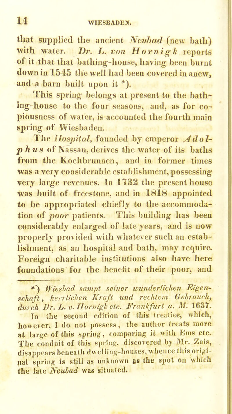 that supplied the ancient Neuhad (new Lath) with water. Dr. L. von Hornigk reports of it that that bathing-liouse, liaving- been burnt down in 1545 the well had been covered in anew, and a barn built upon it *). This spring; belongs at present to the bath* ing-house to the four seasons, and, as for co- piousness of water, is accounted the fourth main spring- of Wiesbaden. The Hosjjftal, founded by emperor Adol- phus of Nassau, derives the water of its baths from the Kochbrunnen, and in former times was a very considerable establishment, possessing very large revenues. In 1732 the present house was built of freestone, and in 1818 appointed to be appropriated chiefly to the accommoda- tion of j)oor patients. This building has been considerably enlarged of late years, and is now properly provided with whatever such an estab- Ushment, as an hospital and bath, may require Foreign charitable institutions also have here foundations for the benefit of their poor, and *^ Wieshad sam.pt seiner tvunderlichen Eigen- scJiaft, herrlich&yi Kraft und rechtcm Gebrauck, durch Dr. L. v. Hornigk etc. Frnnlcfurt a. M. 1637. In the second edition of this treatise, which, however, I do not possess, the author treats more at large of this spring, comparing it with Eras etc. The conduit of this spn'tig, discovered by 31 r. Zais, disappears beneath dwelling-liouses, whence this origi- nal spring is still as unknown ge the spot on which the late Neubad was situated.