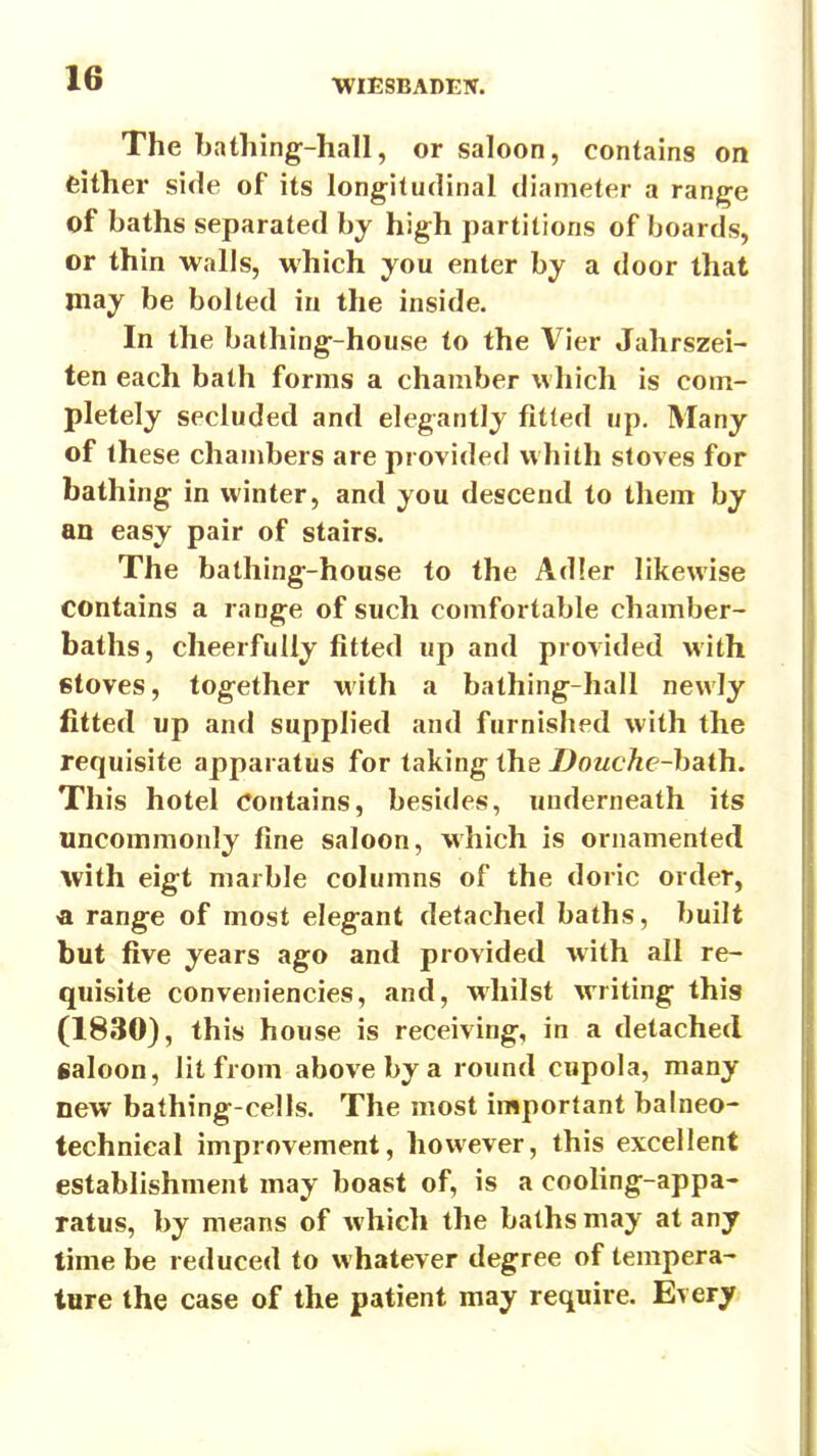 The batliing-hall, or saloon, contains on feither side of its longitudinal diameter a range of baths separated by high partitions of boards, or thin walls, which you enter by a door that may be bolted in the inside. In the bathing-house to the Vier Jahrszei- ten each bath forms a chamber which is com- pletely secluded and elegantly fitted up. Many of these chambers are provided whith stoves for bathing in winter, and you descend to them by an easy pair of stairs. The bathing-house to the Adier likewise contains a range of such comfortable chamber- baths, cheerfully fitted up and provided with stoves, together with a bathing-hall newly fitted up and supplied and furnished with the requisite apparatus for taking the Douche-haih. This hotel Contains, besides, underneath its uncommonly fine saloon, which is ornamented with eigt marble columns of the doric order, « range of most elegant detached baths, built but five years ago and provided with all re- quisite conveniencies, and, whilst writing this (1830), this house is receiving, in a detached saloon, lit from above by a round cupola, many new bathing-cells. The most important balneo- technical improvement, however, this excellent establishment may boast of, is a cooling-appa- ratus, by means of which the baths may at any time be reduced to whatever degree of tempera- ture the case of the patient may require. Every