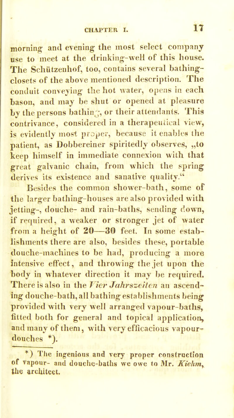 it morning and evening the most select company tise to meet at the diinking-weli of this house. The Schiitzenhof, too, contains several bathing- closets of the above mentioned description. The conduit convening the hot water, opens in each bason, and maj be shut or opened at pleasure by the persons bathinj, or their attendants. This contrivance, considered in a therapeutical view, is evidently most proper, because it enables the patient, as Dobbereiner spiritedly observes, „to keep himself in immediate connexion with that great galvanic chain, from which the spring derives its existence and sanative quality. Besides the common shower-bath, some of the larger bathing-houses are also provided with jetting-, douche- and rain-baths, sending down, if required, a weaker or stronger jet of water from a height of 20—30 feet. In some estab- lishments there are also, besides these, portable douche-machines to be had, producing a more intensive effect, and throwing the jet upon the body in whatever direction it may be required. There is also in the T ier Jahrsze 'iten an ascend- ing douche-bath, all bathing estal)lishments being provided with very well arranged vapour-baths, fitted both for general and topical application, and many of them, with very efficacious vapour^ douches *). *) The ingenious and very proper rons(roction of vapour- and douche-baths we owe to Mr. Kiehniy tlie architect.