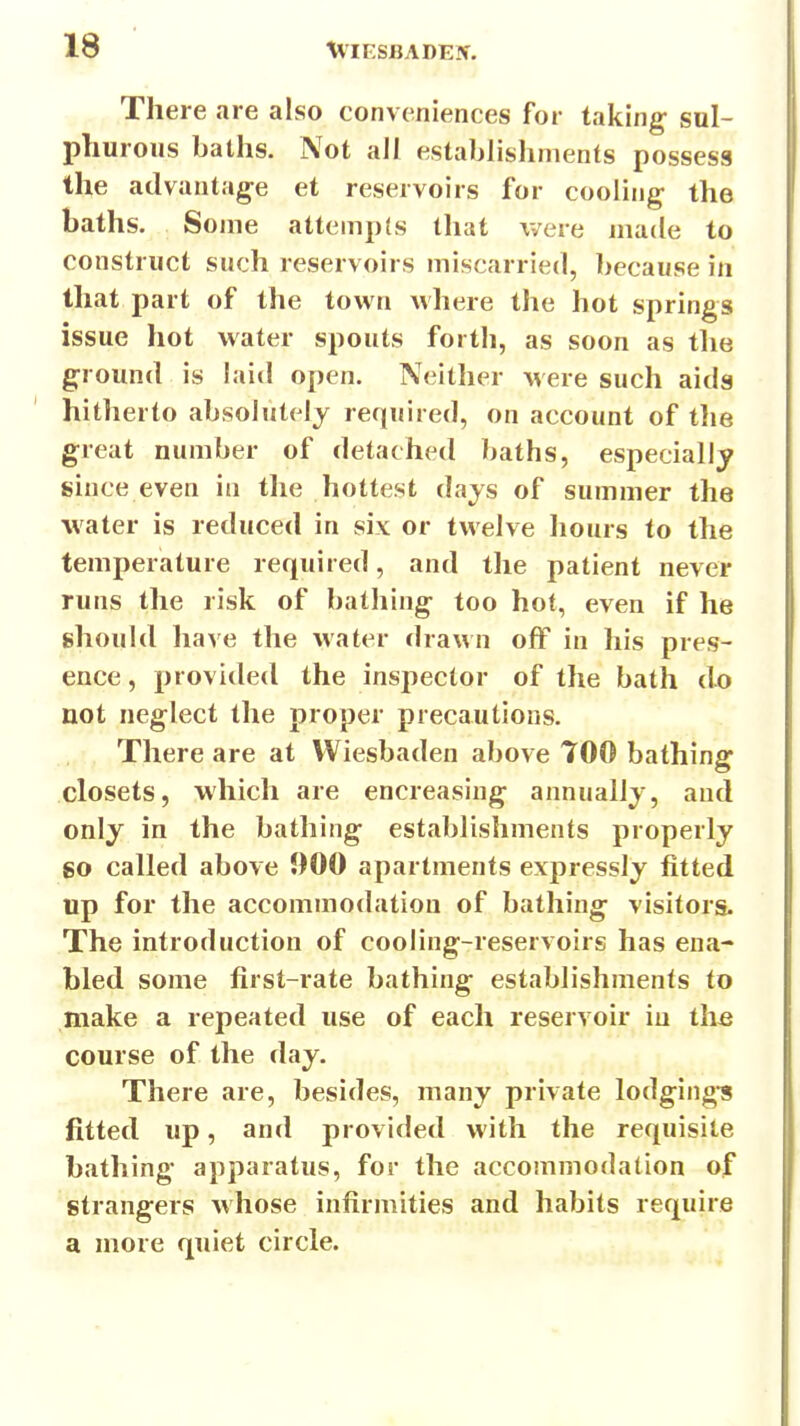 There are also conveniences for taking- sul- phurous baths. Not all establishments possess the advantage et reservoirs for cooling the baths. Some attempts that were made to construct such reservoirs miscarried, because in that part of the town where the hot springs issue liot water spouts forth, as soon as tlie ground is laid open. Neither were such aids hitherto absolutely required, on account of tlie great number of detached baths, especially since even in the hottest days of summer the water is reduced in six or twelve hours to the temperature required, and the patient never runs the risk of bathing; too hot, even if he should have the water dra\An off in his pres- ence , provided the inspector of the bath do not neglect the proper precautions. There are at Wiesbaden above TOO bathing; closets, which are encreasing annually, and only in the bathing establishments properly go called above 900 apartments expressly fitted up for the accommodation of bathing; visitors. The introduction of cooling-reservoirs has ena- bled some first-rate bathing establishments to make a repeated use of each reservoir iu the course of the day. There are, besides, many private lodging's fitted up, and provided with the requisite bathing apparatus, for the accommodation of strangers whose infirmities and habits require a more quiet circle.