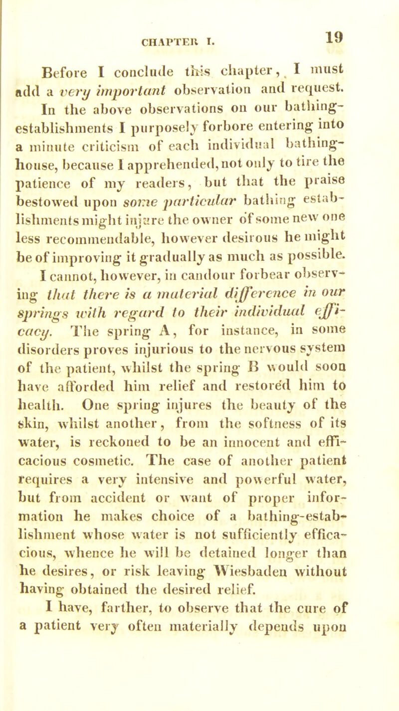 Before I conclude this chapter, I imist add a very important observation and request. In the above observations on our bathing- establishments I purposely forbore entering into a minute criticism of each individual bathing- house, because I apprehended, not only to tire the patience of my readers, but that the praise bestowed upon some jjarticular batliing estab- lishments might injure the owner of some new one less recommendable, however desirous he might be of improving it gradually as much as possible. I cannot, however, in candour forbear observ- ing that there is a material difference in our S2rri7igs ivith regard to their individual effi- cacy. The spring A, for instance, in some disorders proves injurious to the nervous system of the patient, whilst the spring B would sooa have afforded him relief and restored him to health. One spring injures the beauty of the skin, whilst another, from the softness of its water, is reckoned to be an innocent and efil- cacious cosmetic. The case of another patient requires a very intensive and powerful water, but from accident or want of proper infor- mation he makes choice of a bathing-estab* lishment whose water is not sufficiently effica- cious, whence he will be detained longer tlian he desires, or risk leaving Wiesbaden without having obtained the desired relief. I have, farther, to observe that the cure of a patient very often materially depends upon