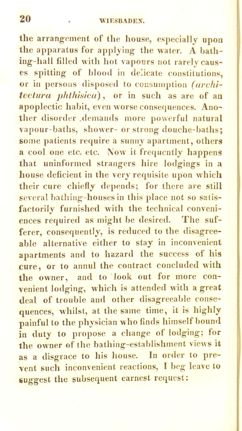 the arrang-ement of the house, especially upon the apparatus for applying the water. A bath- ing-hall filled with hot vapours not rarely caus- es spitting of blood in delicate constitutions, or in persons disposed to consumption (urchi- teclura phlhisica), or in such as are of an apoplectic habit, even worse consequences. Ano- ther disorder .demands more powerful natural vapour-baths, shower- or strong douche-baths; some patients require a sunny apartment, others a cool one etc. etc. Now it frerjucntly happens that uninformed strangers hire lodgings in a house deficient in the very requisite upon which their cure chiefly depends; for there are still several bathing-houses in this place not so satis- factorily furnished with the technical conveni- ences required as might be desired. The suf- ferer, consequently, is reduced to the disagree- able alternative either to stay in inconvenient apartments and to hazard the success of his cure, or to annul the contract concluded with the owner, and to look out for more con- venient lodging, which is attended with a great deal of trouble and other disagreeable conse- quences, whilst, at tlie same time, it is highly painful to the physician who finds himself bound in duty to propose a change of lodging; for the owner of the bathing-establishment views it as a disgrace to his house. In order to pre- vent such inconvenient reactions, I beg leave to suggest the subsequent earnest request: