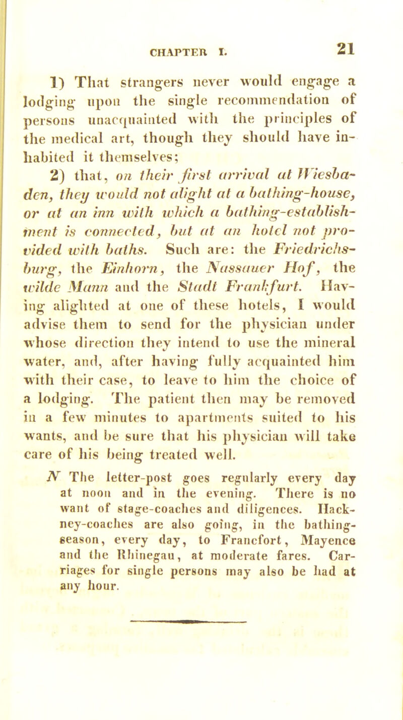 1) That strangers never would engag-e a lodging- upon the single recommendation of persons unacquainted with the principles of the medical art, though they should have in- habited it themselves; 2) that, on their first arrival at JViesha- den, they icould not alight at a bathing-house, or at an inn with which a bathing-estahlish- ment is connected, hut at an hotel not pro- vided with baths. Such are: the Friedrichs- hurg, the Einhorn, the Nassauer Hof, the wilde Mann and the Stadt Franhfurt. Hav- ing alighted at one of these hotels, I would advise them to send for the physician under whose direction they intend to use the mineral water, and, after having fully acquainted him with their case, to leave to him the choice of a lodging. The patient then may be removed in a few minutes to apartments suited to his wants, and be sure that his physician will take care of his being treated well. JV The letter-post goes regularly every day at noon and in the evening'. Tliere is no want of stage-coaches and diligences. Hack- ney-coaches are also going, in the bathing- geason, every day, to Francfort, Mayence and the Rhinegau, at moderate fares. Car- riages for single persons may also be had at any hour.