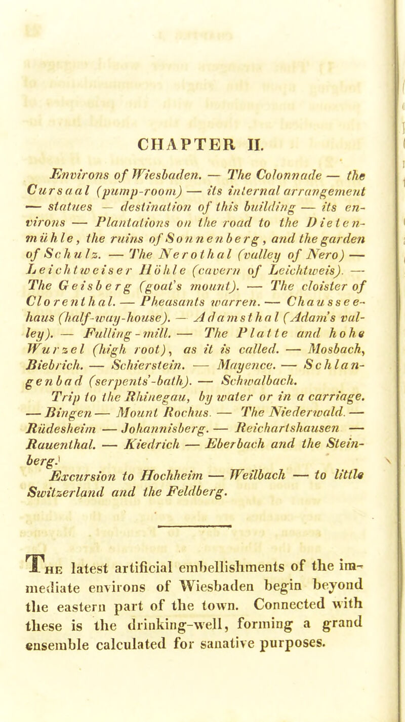 Eiwirons of Wieshaden. — The Colonnade — the Cursaal (pump-room) — Us inlernal arrangement — statues — destination of this building — its en- virons — Plantations on the road to the Dieten- m a. hie, the ruins of Sonnenberg, and the garden of Schulz. — The Neroihal (valley of Nero) — Leichttoeiser Ho hie (cavern of Leichtiveis). — The Geisberg (goat's fnount). — The cloister of Clo renthal. — Pheasants ivarren.— Chausse e- haus (half-ivay-house). — Adanisthal (Adams val- ley). — Fulling-mill.— The Platte and ho he Wurzel (high root)^ as it is called. — Mosbach, Biebrich. — Schier stein. — Mayence. — Schlan- ge?ibad (serpents'-hath). — Schivalbach. Trip to the Rhinegau, by water or in a carriage. — Bingen— Mount Rochiis. — The Niederwald.— Jtiidesheim — Johannisberg. — Jteicharishause?i — Rauenihal. — Kiedrich — Eberbach and the Stein- berg.^ Excursion to Hochheim — Weilbach —■ to little Switzerland and the Feldberg. The latest artificial emhellisliments of the im- mediate environs of Wiesbaden begin beyond the eastern part of the town. Connected with these is the drinking-well, forming a grand ensemble calculated for sanative purposes.