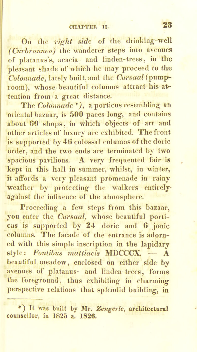 On the r?oht side of the drinking^-well (Curbrunncn) the wanderer wSteps into avenues of platanus's, acacia- and Jinden-trees, in the pleasant shade of which he may proceed to the Colonnade, lately built, and the Cursaal (pump- room), whose beautiful columns attract his at- tention from a great distance. The Colonnade *), a porticus resembling- an oriental bazaar, is 500 paces long, and contains about 60 shops, in which objects of art and other articles of luxury are exhibited. The front is supported by 4() colossal columns of the doric order, and the two ends are terminated by two spacious pavilions. A very frequented fair is , kept in this hall in summer, whilst, in winter, it affords a very pleasant promenade in rainy weather by protecting the walkers entirely- against the influence of the atmosphere. Proceeding a few steps from this bazaar, you enter the Ciirsaal, whose beautiful porti- cus is supported by 24 doric and 6 jonic columns. The facade of the entrance is adorn- ed with this simple inscription in the lapidary style: Fontihus matliacis MDCCCX. — A beautiful meadow, enclosed on either side by avenues of platanus- and linden-trees, forms the foreground, thus exhibiting in charming perspective relations that splendid building, in ♦) It was built by Mr. Zengerle, architectural counsellor, in 1825 a. 1826.