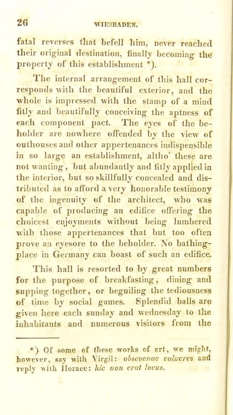 fatal reverses tliat befell him, never reached their original destination, finally becoming the property of this establishment *). The internal arrangement of this hall cor- responds with the beautiful exterior, and the whole is impressed with the stamp of a mind fitly and beautifully conceiving the aptness of each component pact. The eyes of the be- holder are nowhere offended by the view of outhouses and other appertenances indispensible in so large an establishment, altho' these are not wanting, but abundantly and fitly applied in the interior, but so skillfully concealed and dis- tributed as to afford a very honorable testimony of the ingenuity of the architect, who Mas capable of producing an edifice offering the choicest enjoyments without being lumbered with those appertenances that but too often prove an eyesore to the beholder. No bathing- place in Germany can boast of such an edifice. This hall is resorted to by great numbers for the purpose of breakfasting, dining and supping together, or beguiling the tediousness of time by social games. Splendid balls are given here each Sunday and Wednesday to the inhabitants and numerous visitors from the *) Of some of tJiepe works of art, we might, however, say with Virgil: obscoeriae volucres and reply wilh Horace: hie iion erat locus.