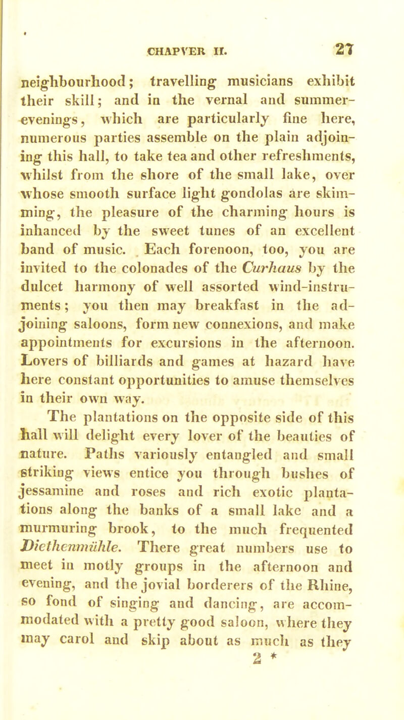 neighbourhood; travelling musicians exhibit their skill; and in the vernal and summer- evenings, which are particularly fine here, numerous parties assemble on the plain adjoin- ing this hall, to take tea and other refreshments, whilst from the shore of the small lake, over whose smooth surface light gondolas are skim- ming, the pleasure of the charming hours is inhanced by the sweet tunes of an excellent band of music. Each forenoon, too, you are invited to the colonades of the Curhaus by the dulcet harmony of well assorted wind-instru- ments ; you then may breakfast in the ad- joining saloons, form new connexions, and make appointments for excursions in the afternoon. Lovers of billiards and games at hazard have here constant opportunities to amuse themselves in their own way. The plantations on the opposite side of this hall will delight every lover of the beauties of nature. Paths variously entangled and small striking views entice you through bushes of jessamine and roses and rich exotic planta- tions along the banks of a small lake and a murmuring brook, to the much frequented DiethenmiiJile. There great numbers use to meet in motly groups in the afternoon and evening, and the jovial borderers of the Rhine, so fond of singing and dancing, are accom- modated with a pretty good saloon, where they may carol and skip about as much as they 2 *