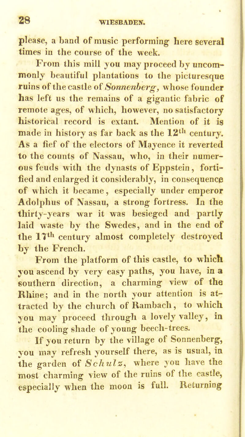 please, a band of music performing- here several times in the course of the week. From this mill you may proceed by uncom- monly beautiful plantations to the picturesque ruins of the castle of Sonnenherg, whose founder has left us the remains of a gigantic fabric of remote ag;es, of which, however, no satisfactory historical record is extant. Mention of it is made in history as far back as the 12^'^ century. As a fief of the electors of Mayence it reverted to the counts of Nassau, who, in their numer- ous feuds with the dynasts of Eppstein, forti- fied and enlarged it considerably, in consequence of which it became, especially under emperor Adolphus of Nassau, a strong fortress. In the thirty-years war it was besieged and partly laid waste by the Swedes, and in the end of the IT*^ century almost completely destroyed by the French. From the platform of this castle, to which you ascend by very easy paths, you have, in a southern direction, a charming view of the Rhine; and in the north your attention is at- tracted by the church of Rambach, to which you may proceed through a lovely valley, in the cooling shade of young beech-trees. If you return by the village of Sonnenberg-, you may refresh yourself there, as is usual, in the garden of Schulz^ where you have the most charming view of the ruins of the castle, especially when the moon is full. Returning