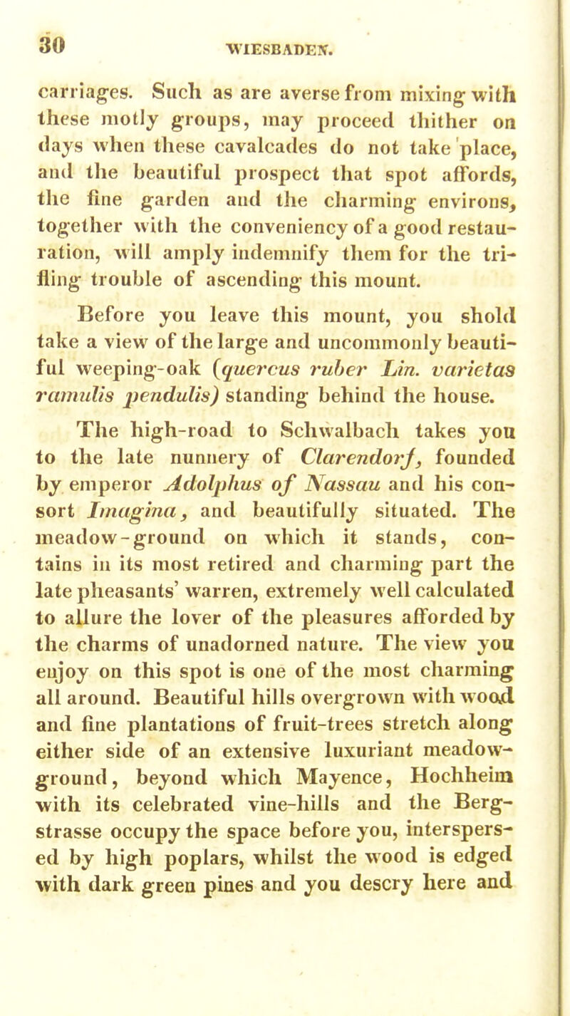 carrlag-es. Such as are averse from mixing; with these motly groups, may proceed thither on days when these cavalcades do not take place, and the beautiful prospect that spot affords, the fine garden and the charming environs, together with the conveniency of a good restau- ration, will amply indemnify them for the tri- fling trouble of ascending this mount. Before you leave this mount, you shohl take a view of the large and uncommonly beauti- ful weeping-oak {quercus ruber Lin. varietas ramulis pendulis) standing behind the house. The high-road to Schwalbach takes you to the late nunnery of Clarendorj, founded by emperor Adolphus of Nassau and his con- sort Imagina, and beautifully situated. The meadow-ground on which it stands, con- tains in its most retired and charming part the late pheasants' warren, extremely well calculated to allure the lover of the pleasures afforded by the charms of unadorned nature. The view you enjoy on this spot is one of the most charming all around. Beautiful hills overgrown with wood and fine plantations of fruit-trees stretch along either side of an extensive luxuriant meadow- ground, beyond which Mayence, Hochheim with its celebrated vine-hills and the Berg- strasse occupy the space before you, interspers- ed by high poplars, whilst the wood is edged with dark green pines and you descry here and