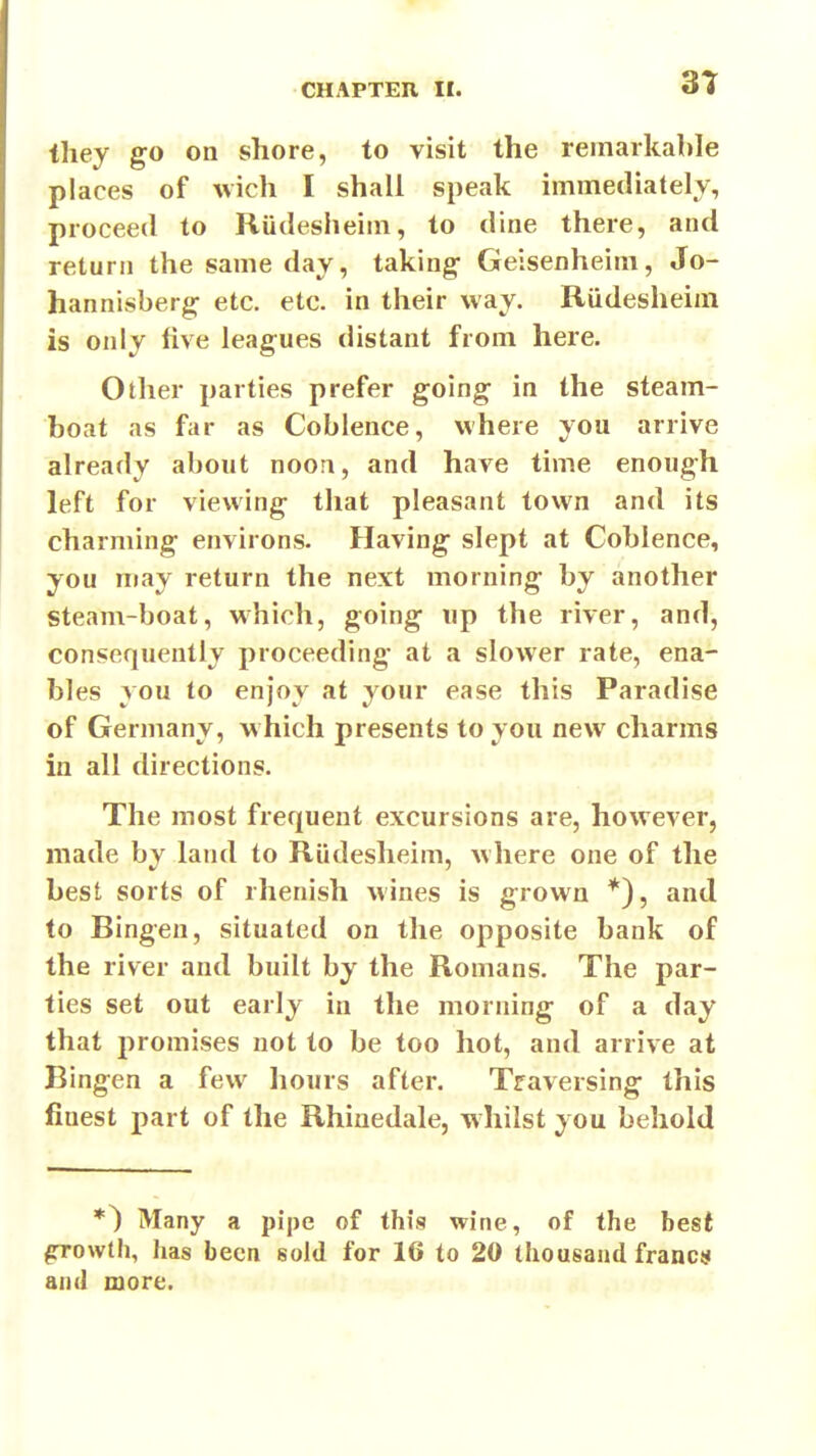 they go on shore, to visit the remarkable places of wich I shall speak immediately, proceed to Riidesheiin, to dine there, and return the same day, taking- Geisenheim, Jo- hannisberg etc. etc. in their way. Riidesheim is only five leagues distant from here. Other parties prefer going in the steam- boat as far as Cobience, where you arrive already about noon, and have time enough left for viewing that pleasant town and its charming environs. Having slept at Cobience, you may return the next morning by another steam-boat, which, going iip the river, and, consequently proceeding* at a slower rate, ena- bles you to enjoy at your ease this Paradise of Germany, w hich presents to you new charms in all directions. The most frequent excursions are, however, made by land to Rudesheim, where one of the best sorts of rhenish wines is grown *), and to Bingen, situated on the opposite bank of the river and built by the Romans. The par- ties set out early in the morning of a day that promises not to be too hot, and arrive at Bingen a few liours after. Traversing this finest part of the Rhinedale, whilst you behold *) Many a pipe of this wine, of the best ^owth, has been sold for 16 to 20 thousand francs and more.