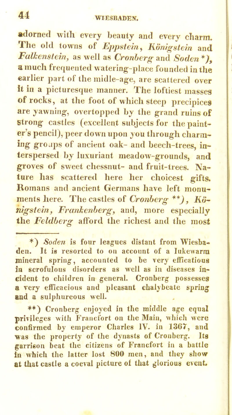WIESBADEN. •domed with every beauty and every charm. The old towns of Eppstem^ Kdm^stcm and Falkenstein, as well as Cronbcr^ and Soden *), a much frequented w atering-place founded in the earlier part of the niidie-age, are scattered over it in a picturesque manner. The loftiest masses of rocks, at the foot of which steep precipices are yawning-, overtopped by the grand ruins of Strong- castles (excellent subjects for the paint- er's pencil), peer down upon you through charm- ing groups of ancient oak- and beech-trees, in- terspersed by luxuriant meadow-grounds, and groves of sweet chessnut- and fruit-trees. Na- ture has scattered here her choicest gifts. Romans and ancient Germans have left monu- ments here. The castles of Cronherg **), Ko- mgstein, Franhenherg, and, more especially the Feldbertr afford the richest and the most *) Soden is four leagues distant from Wiesta- den. It is resorted to on account of a lukewarm mineral spring, accounted to be very elFicatioua in scrofulous disorders as well as in diseases in- cident to children in general. Cronberg possesses a very efficacious and pleasant clialj'beate spring and a sulphureous well. **) Cronberg enjoyed in the middle age equal privileges witii Fraucfort on the Main, which were confirmed by emperor Charles IV. in 1367, and was the property of the dynasts of Cronberg. Its garrison beat the citizens of Fraucfort in a battle in which the latter lost 800 men, and they show at that castle a coeval picture of that glorious event.