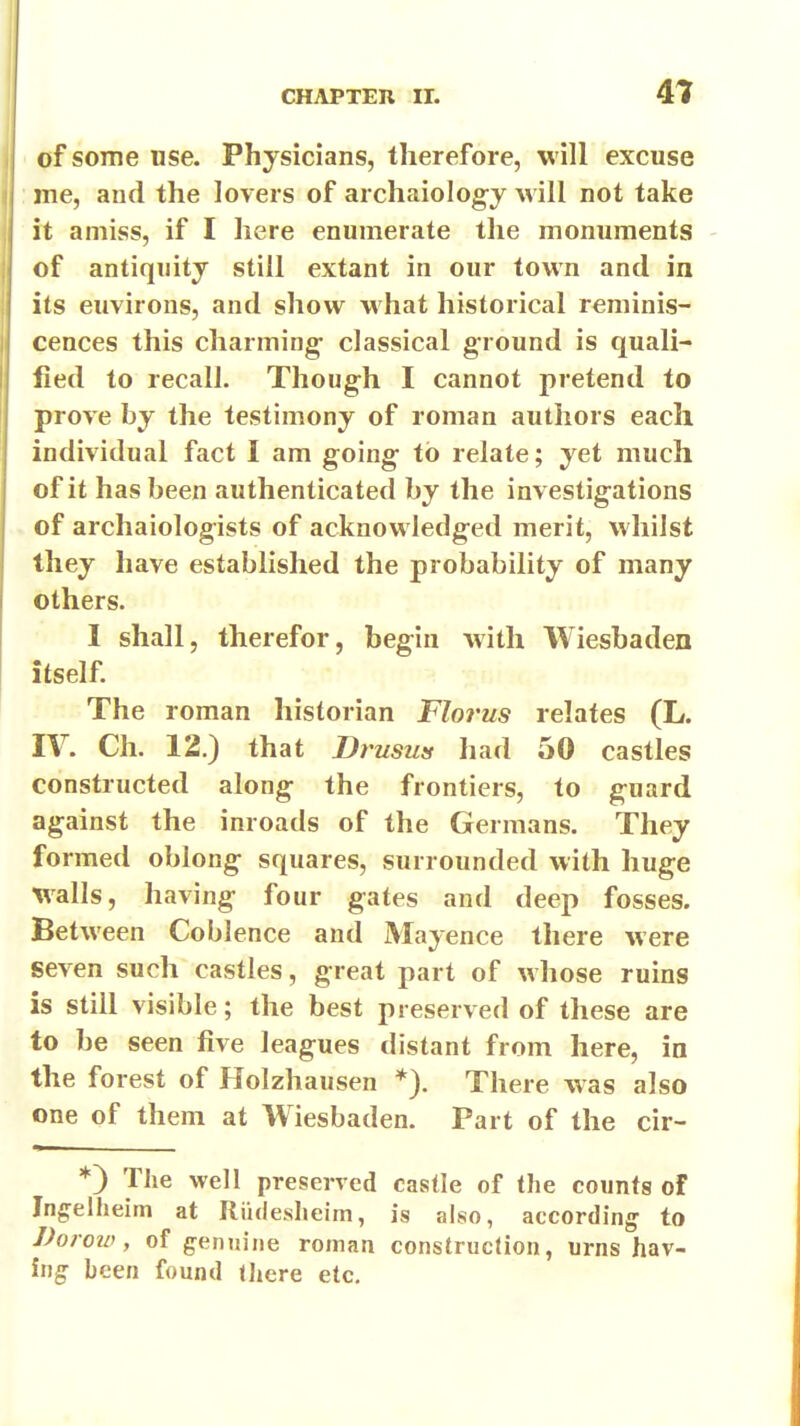 of some use. Physicians, therefore, will excuse me, and the lovers of archaiolog-y will not take it amiss, if I here enumerate the monuments - of antiquity still extant in our town and in its environs, and show what historical reminis- cences this charming- classical g-round is quali- fied to recall. Though I cannot pretend to prove by the testimony of roman authors each individual fact I am going to relate; yet much of it has been authenticated by the investigations of archaiologists of acknowledged merit, whilst they have established the probability of many others. I shall, therefor, begin with Wiesbaden itself. The roman historian Florus relates (L. IV. Ch. 12.) that Drusus had 50 castles constructed along the frontiers, to guard against the inroads of the Germans. They formed oblong squares, surrounded with huge walls, having four gates and deep fosses. Between Coblence and Mayence there were seven such castles, great part of whose ruins is still visible; the best preserved of these are to be seen five leagues distant from here, in the forest of Holzhausen There was also one of them at Wiesbaden. Part of the cir- *) The well preserved castle of the counts of Jngelheim at Riidesheim, is also, according- to Doroio, of genuine roman construction, urns hav- ing been found tJiere etc.