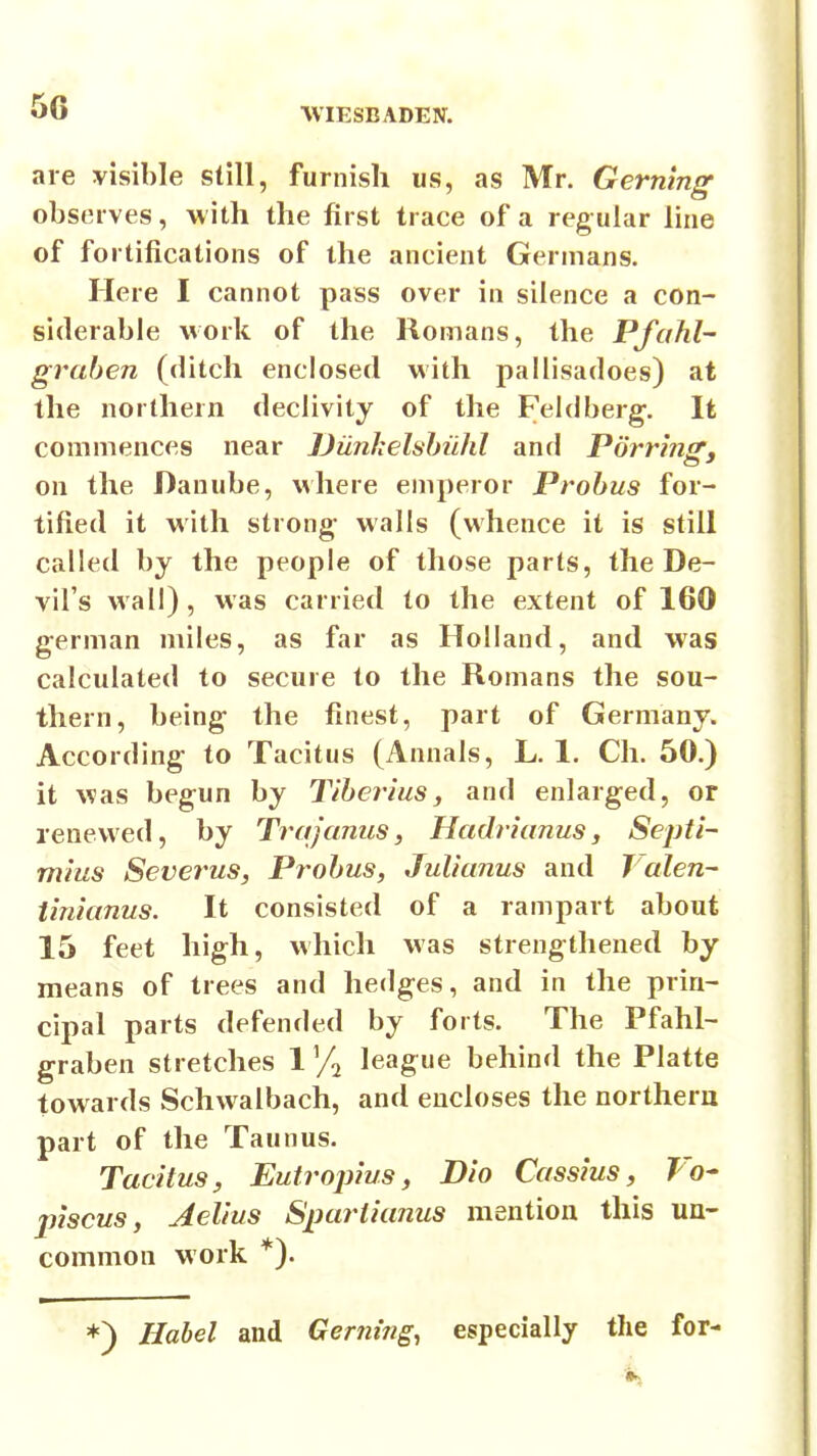 are visible still, furnish us, as Mr. Gerning observes, with the first trace of a regular line of fortifications of the ancient Germans. Here I cannot pass over in silence a con- siderable work of the Romans, the Pfahl- graben (ditch enclosed with pallisadoes) at the northern declivity of the Feldberg-. It commences near IJiinhelshiihl and Porring, on the Danube, where emperor Prohus for- tified it with strong- walls (whence it is still called by the people of those parts, the De- vil's wall), was carried to the extent of 160 german miles, as far as Holland, and was calculated to secure to the Romans the sou- thern, being the finest, part of Germany. According to Tacitus (Annals, L. 1. Ch. 50.) it was begun by Tiberius, and enlarged, or renewed, by Trajanus, Hadrianus, Septi- mius Severus, Probus, Julianus and Valen- tinianus. It consisted of a rampart about 15 feet high, which was strengthened by means of trees and hedges, and in the prin- cipal parts defended by forts. The Pfahl- graben stretches 1 ^/^ league behind the Platte towards Schwalbach, and encloses the northern part of the Taunus. Tacitus, Eutroj)ius, Dio Cassius, Vo- inscus, Aelius Spariianus mention this un- common work *). ♦) Habel and Gerning^ especially the for-