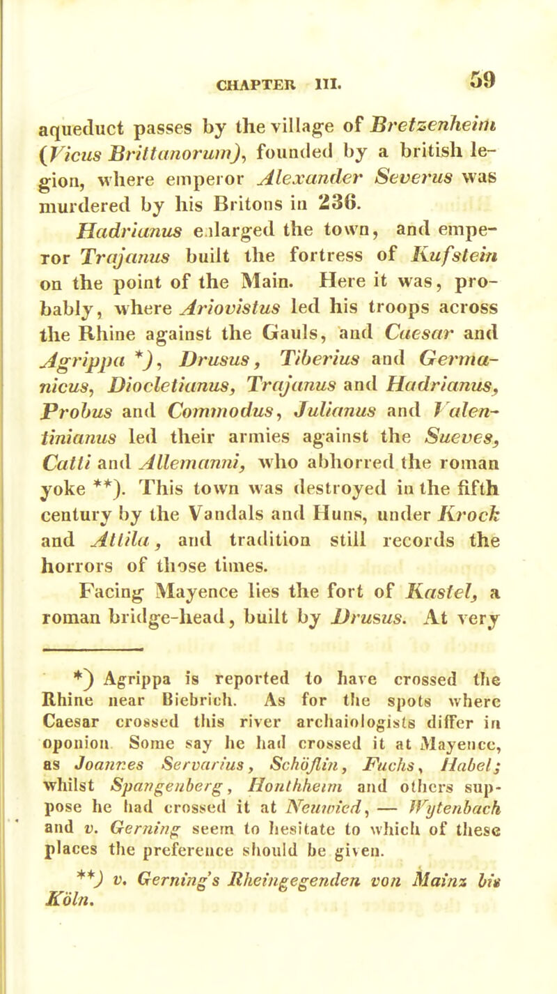 aqueduct passes by the village of Bretzenheim {Vicus Brittanorum), founded by a british le- gion, where emperor Alexander Severus was murdered by his Britons in 236. Hadrianus eilarged the town, and empe- ror Trajctnus built the fortress of Kufstein on the point of the Main. Here it was, pro- bably , where Ariovistus led his troops across the Rhine against the Gauls, and Caesar and Agrippa Drusus f Tiberius and Germa- nicus, Diocletianus, Trajanus and Hadrianus^ Prohus and Commodus^ Julianus and J alen tinianus led their armies against the Sueves, Catti and Allemanni, who abhorred the roman yoke **). This town was destroyed in the fifth century by the Vandals and Huns, under Krock and Atlilu, and tradition still records the horrors of those times. Facing Mayence lies the fort of Kastel^ a roman bridge-head, built by Drusus. At very Agrippa is reported to have crossed the Rhine near Biebrich. As for tJie spots where Caesar crossed this river archaiologists differ in oponion Some say he liad crossed it at Mayence, as Joannes Servan'us, Schojlin, Ftichs^ Mabel; whilst Spaf?geuberg, Honthheim and others sup- pose he had crossed it at Nem/n'ed, — Wytenbach and V. Gerning seem to hesitate to which of tliese places the preference should be given. **J V, Gerning's Mheingegenden von Mainz hie Kdln.