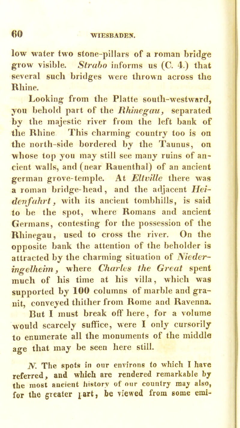 low water two stone-pillars of a roman bridge grow visible. Straho informs us (C. 4.) that several such bridges were thrown across the Rhine. Looking from the Platte south-westward, you behold part of the Bhinegau, separated by the majestic river from the left bank of the Rhine This charming country too is on the north-side bordered by the Taunus, on whose top you may still see many ruins of an- cient walls, and (near Rauenthal) of an ancient german grove-temple. At Eltville there was a roman bridge-head, and the adjacent Hei~ devfahrt, with its ancient tombhills, is said to be the spot, where Romans and ancient Germans, contesting for the possession of the Rhinegau, used to cross the river. On the opposite bank the attention of the beholder is attracted by the charming situation of Nieder- ingelheirn J where Charles the Great spent much of his time at his villa, which was supported by 100 columns of marble and gra- nit, conveyed thither from Rome and Ravenna. But I must break off here, for a volume would scarcely suffice, were I only cursorily to enumerate all the monuments of the middle age that may be seen here still. N. The spots in our environs to which I have referred, and which are rendered remarkable by the most ancient history of our country may also, for the greater jart, be viewed from some emi-