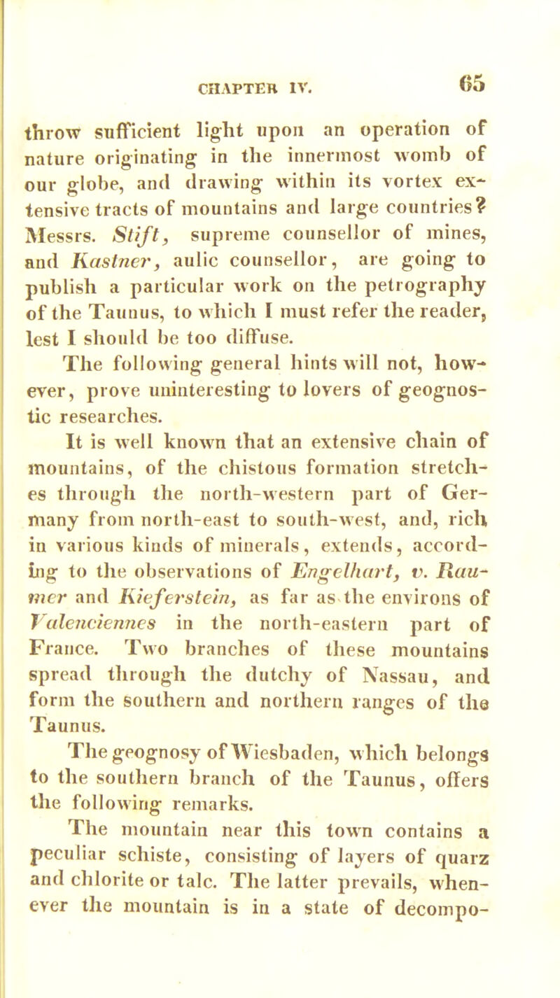 throw sufficient light upon an operation of nature originating in the innermost womb of our globe, and drawing within its vortex ex- tensive tracts of mountains and large countries? Messrs. Stift, supreme counsellor of mines, and Kastncr, aulic counsellor, are going to publish a particular work on the petrography of the Taunus, to which I must refer the reader, lest I should be too diffuse. The following general hints will not, how- ever, prove uninteresting to lovers of geognos- tic researches. It is well known that an extensive chain of mountains, of the chistous formation stretch^ es through the north-western part of Ger- many from north-east to south-west, and, rich in various kinds of minerals, extends, accord- ing to the observations of Engelhart, v. Rau- mer and Kieferstein, as far as the environs of Valenciennes in the north-eastern part of France. Two branches of these mountains spread through the dutchy of Nassau, and form the southern and northern ranges of the Taunus. The geognosy of Wiesbaden, w hich belongs to the southern branch of the Taunus, offers the following remarks. The mountain near this town contains a peculiar schiste, consisting of layers of quarz and chlorite or talc. The latter prevails, when- ever the mountain is in a state of decompo-