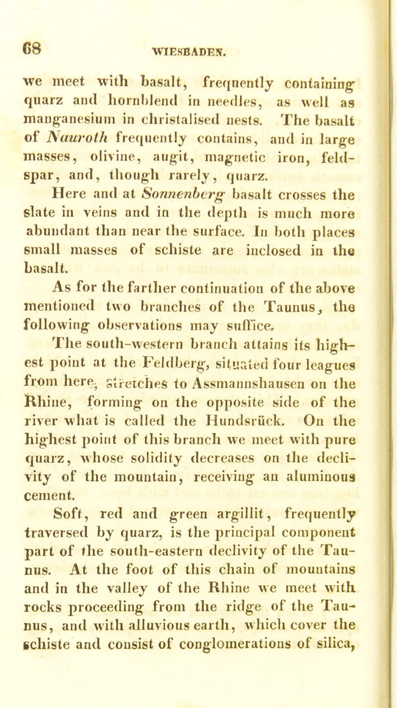 we meet with basalt, freqnently containing^ qiiarz and Iiornblentl in needles, as well ag manganesium in christaiised nesls. The basalt of Ntiurolh frequently contains, and in large masses, olivine, augit, magnetic iron, feld- spar, and, though rarely, quarz. Here and at Sonnenhcrg basalt crosses the slate in veins and in the depth is much more abundant than near the surface. In both places small masses of schiste are inclosed in the basalt. As for the farther continuation of the above mentioned two branches of the Taunus^ the following observations may suffice. The south-western branch attains its high- est point at the Feldberg, situated four leagues from here, stretches to Assmannshausen on the ]Rhine, forming on the opposite side of the river what is called the Hundsriick. On the highest point of this branch we meet with pure quarz, whose solidity decreases on the decli- vity of the mountain, receiving- an aluminous cement. Soft, red and green argillit, frequently traversed by quarz, is the principal component part of the south-eastern declivity of the Tau- nus. At the foot of this chain of mountains and in the valley of the Rhine we meet with rocks proceeding from the ridge of the Tau- nus, and with alluvious earth, which cover the schiste and consist of conglomerations of silica,