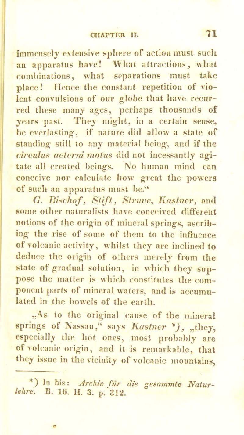 immensely extensive sphere of action must sucli an apparatus have! What attractions,, what combinations, what separations must take place! Hence the constant repetition of vio- lent convulsions of our globe that have recur- red these many ages, perhaps thousands of years past. They might, in a certain sense, be everlasting, if nature did allow a state of standing still to any material being, and if the circulus acterni motus did not incessantly agi- tate all created beings. No human mind can conceive nor calculate how great the powers of such an apparatus must be. G. B'lschof, Slift, Sfruve, Kastner, and some other naturalists have conceived different notions of the origin of mineral springs, ascrib- ing the rise of some of them to the influence of volcanic activity, whilst they are inclined to deduce the origin of olhers merely from the state of gradual solution, in which they sup- pose the matter is which constitutes the com- ponent parts of mineral waters, and is accumu- lated in the bowels of the earth. „As to the original cause of the mineral springs of Nassau, says Kastncr *), „they, especially the hot ones, most probably are of volcanic origin, and it is remarkable, that they issue in the vicinity of volcanic mountains, *3 III his: JrcMv fiir die gesammte Naiur- lehre. B. 16. H. 3. p. 312.