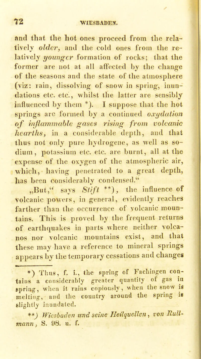 and that the hot ones proceed from the rela- tively older, and the cold ones from the re- latively younger formation of rocks; that the former are not at all affected by the change of the seasons and the state of the atmosphere (viz: rain, dissolving- of snow in spring, inun- dations etc. etc., whilst the latter are sensibly influenced by them *). I suppose that the hot springs arc formed by a continued oxydution of iirflmnmable gases rising from volcanic hearths, in a considerable depth, and that thus not only pure hydrogene, as well as so- dium, potassium etc. etc. are burnt, all at the expense of the oxygen of the atmospheric air, which, having penetrated to a great depth, has been considerably condensed. „But,^ says Slift **), the influence of volcanic powers, in general, evidently reaches farther than the occurrence of volcanic moun- tains. This is proved by the frequent returns of earthquakes in parts where neither volca- nos nor volcanic mountains exist, and that these may have a reference to mineral springs appears by the temporary cessations and changes ♦) Thus, f. i., the spring of Fachiiigen con- tains a considerably greater quantity of gas ia Bpring, wiien it rains copiously, >vheu the snow is melting, and the country around the spring is slightly inundated. Wiesbaden und seine Heilquellen, von Rull- tnann, S. 08. u. f.