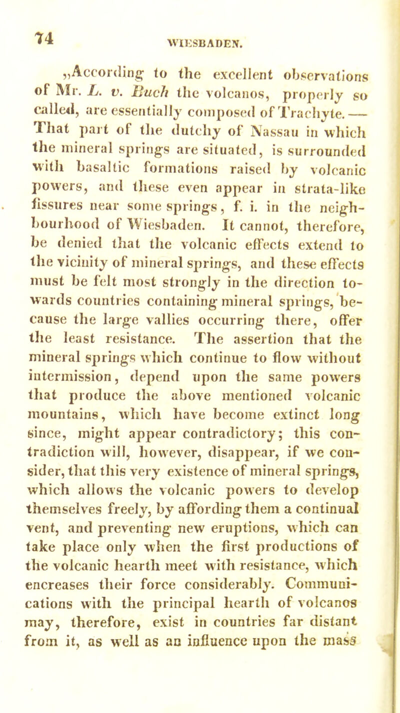 WIESBADEN. „Accoiding: to the excellent ob«servations of Mr. L. V. Buch the volcanos, properly so called, are essentially composed of Trachyte.— That part of the dutchy of Nassau in which the mineral springs are situated, is surrounded with basaltic formations raised by volcanic powers, and these even appear in strata-like fissures near some springs, f. i. in the neigh- bourhood of Wiesbaden. It cannot, therefore, be denied that the volcanic effects extend to tlie vicinity of mineral springs, and these effects must be felt most strongly in the direction to- wards countries containing mineral springs, be- cause the large vallies occurring there, offer the least resistance. The assertion that the mineral springs which continue to flow without intermission, depend upon the same powers that produce the above mentioned volcanic mountains, which have become extinct long since, might appear contradictory; this con- tradiction will, however, disappear, if we con- sider, that this very existence of mineral springs, which allows the volcanic powers to develop themselves freely, by affording them a continual vent, and preventing new eruptions, which can take place only when the first productions of the volcanic hearth meet with resistance, which encreases their force considerably. Communi- cations with the principal hearth of volcanos may, therefore, exist in countries far distant from it, as well as an influence upon the mass