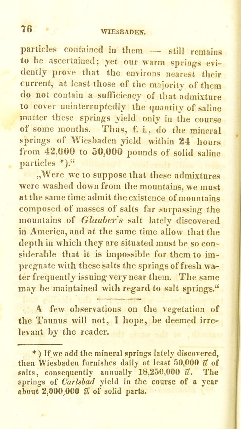 IQ • r particles contained in them — still remains to be ascertained; yet our warm springs evi- dently prove that the environs nearest their current, at least those of the majority of them do not contain a sufficiency of that admixture to cover uninterruptedly the (juantity of saline matter these springs yield only in the course of some months. Thus, f. i., do the mineral springs of Wiesbaden yield within 24 liours from 42,000 to 50,000 pounds of solid saline particles *). „Were we to suppose that these admixtures were washed down from the mountains, we must at the same time admit the existence of mountains composed of masses of salts far surpassing the mountains of Glauber s salt lately discovered in America, and at the same time allow that the depth in which they are situated must be so con- siderable that it is impossible for them to im- pregnate with these salts the springs of fresh wa- ter frequently issuing very near them. The same may be maintained with regard to salt springs. A few observations on the vegetation of the Taunus will not, I hope, be deemed irre- levant by the reader. *) If we add the mineral springs lately discovered, then Wiesbaden furnishes daily at least 50,000 f* of salts, consequently annually 18,250,000 The springs of Carlsbad yield in the course of a year about 2,000,000 U of solid parts.