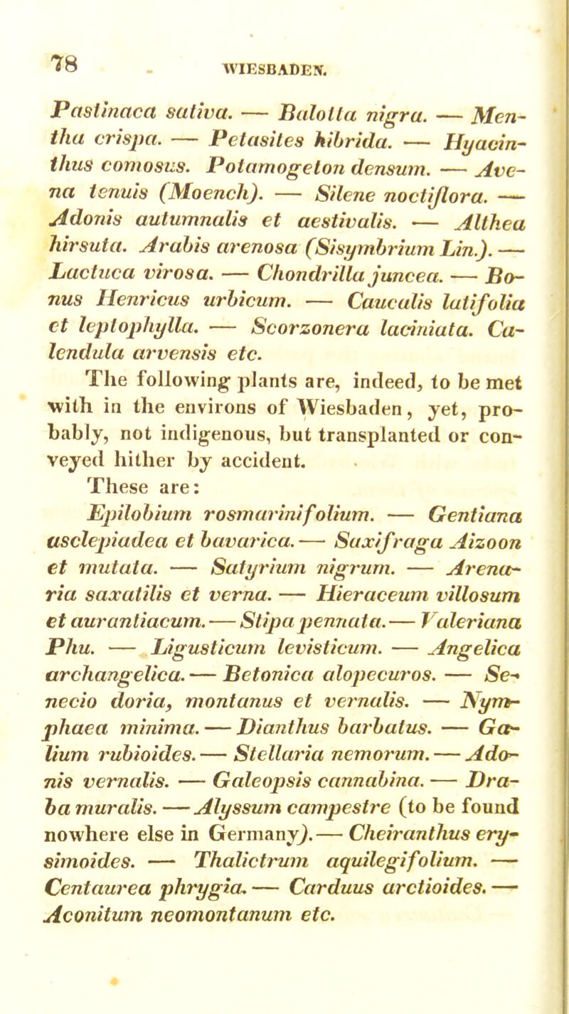 WIESBADEN. Pastinaca sutiva. — Balolla nigra. — Men- tha crispa. — Petasites hihrida. — Hyaain- thus comosus. Potamogeton densum. — Ave- na tenuis (Moench). — Silene noctijlora. — Adonis autumnalis et aestivalis. — Althea hirsuta. Arahis arenosa (Sisymbrium Lin.). — Lactuca virosa. — Chondrilla juncea. — Bo- nus Henricus urhicum. — Caucalis luiifolia ct hplophylla. — Scorzonera laciniata. Ca- lendula arvensis etc. Tlie following- plants are, indeed, to be met with in the environs of Wiesbaden, yet, pro- bably, not indigenous, but transplanted or con- veyed hither by accident. These are: Epilohium rosmarinifolium. — Gentiana usclepiadea et havarica. — Suxifraga Aizoon et mutata. — Satyrium nigrum. — Arenor- ria saxatilis et verna. — Hieraceum villosum et auranliacum. — Stipa jyennata. — Valeriana Phu. — Ligusticum levisticum. — Angelica archangelica. — Betonica alopecuros. — Se- necio doria, montanus et vernalis. — N^ym- phaea minima. — Dianthus harhatus. — Gce- lium ruhioides. — Stcllaria nemorum. — Ado- nis vernalis. — Galeopsis cannahina. — Dra- ha muralis. —Alyssum campestre (to be found nowhere else in Germany^.— Cheiranthus ery simoides. — Thalictrum aquilegifolium. — Centaurea ph7'ygia, — Carduus arctioides. — Aconitum neomontanum etc.