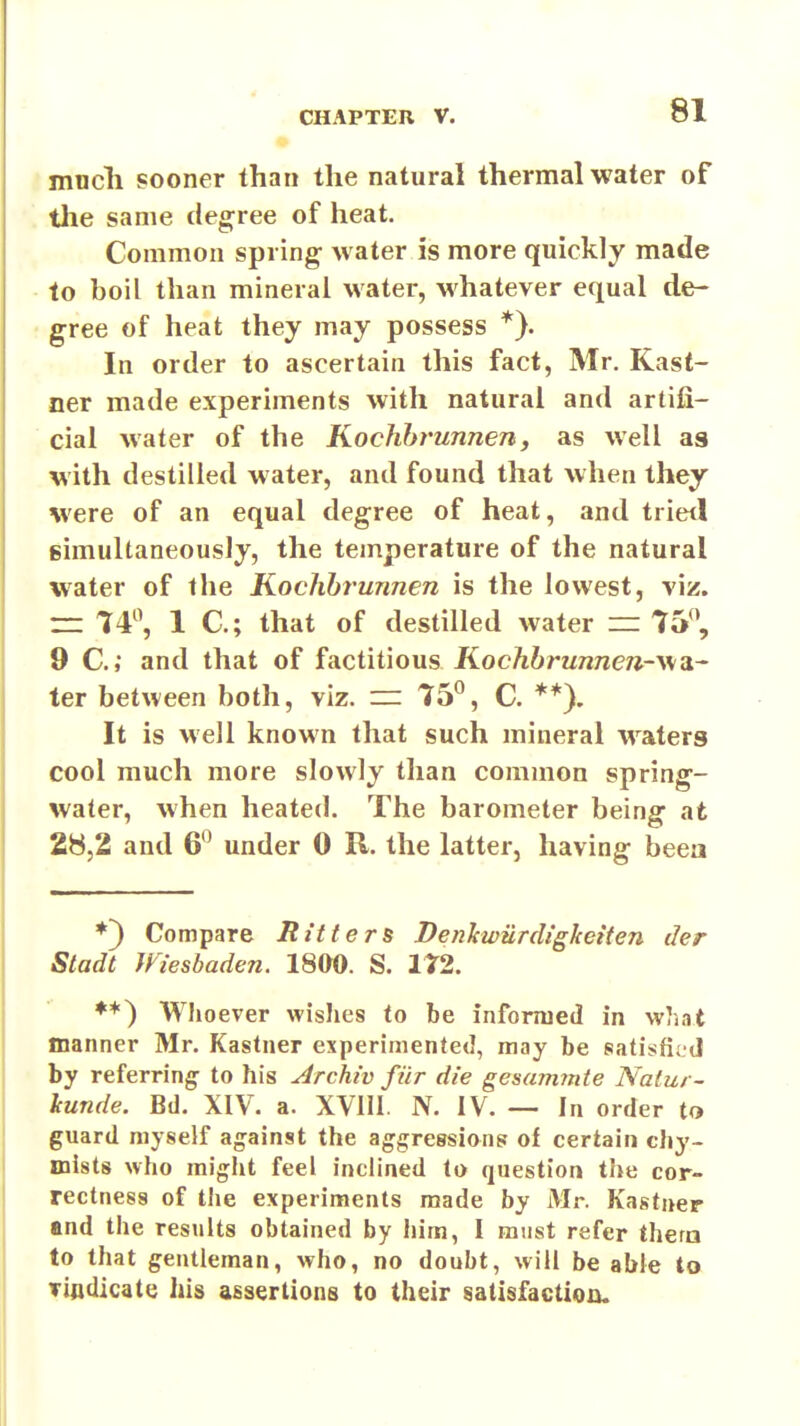 much sooner than the natural thermal water of the same degree of heat. Common spring water is more quickly made to boil than mineral water, whatever equal de- gree of heat they may possess *}. In order to ascertain this fact, Mr. Kast- ner made experiments with natural and artifi- cial water of the Kochht'unnen, as well as with destilled water, and found that when they were of an equal degree of heat, and trietl gimuUaneously, the temperature of the natural water of the Kochbrunnen is the lowest, viz. — 14^^ 1 C; that of destilled water =r 75'', 9 C; and that of factitious Kochbrunnen-v/a.~ ter between both, viz. ~ 75^, C. **). It is well known that such mineral waters cool much more slowly than common spring- water, when heated. The barometer being at 28,2 and 6*^ under 0 R. the latter, having beea ♦3 Compare Bitters Denkwiirdigkeiten der Sladt mesbaden. 1800. S. 172. ♦*) Whoever wishes to be informed in what manner Mr. Kastner experimented, may be satisfii tl by referring- to his Archiv fur die gesammte Natur- lunde. Bd. XIV. a. XVIII. N. IV. — In order to guard myself against the aggressions of certain chy- mists who might feel inclined to question the cor- rectness of the experiments made by Mr. Kastner and the results obtained by him, I must refer thera to that gentleman, who, no doubt, will be able to Tifldicate his assertions to their satisfaction.